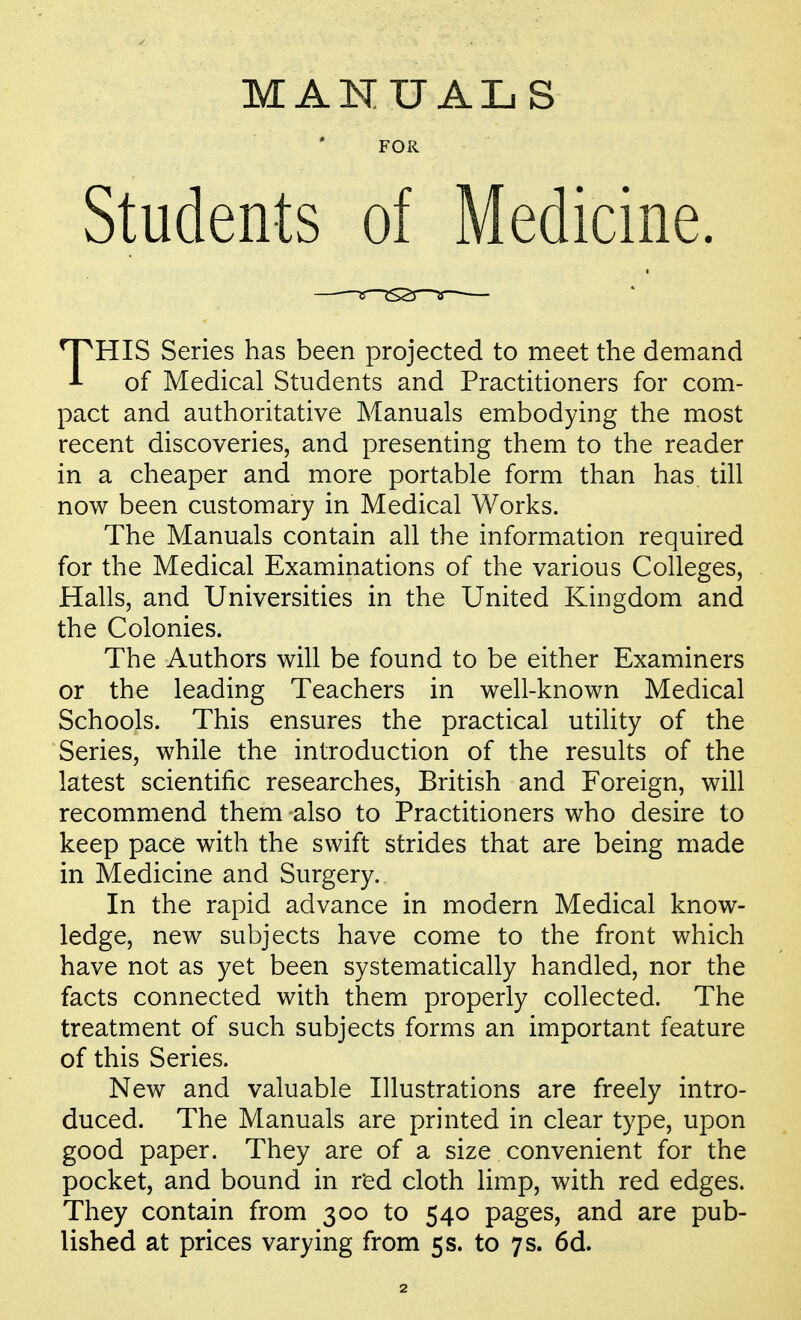 MANUALS FOR Students of Medicine. THIS Series has been projected to meet the demand of Medical Students and Practitioners for com- pact and authoritative Manuals embodying the most recent discoveries, and presenting them to the reader in a cheaper and more portable form than has till now been customary in Medical Works. The Manuals contain all the information required for the Medical Examinations of the various Colleges, Hahs, and Universities in the United Kingdom and the Colonies. The Authors will be found to be either Examiners or the leading Teachers in well-known Medical Schools. This ensures the practical utility of the Series, while the introduction of the results of the latest scientific researches, British and Foreign, will recommend them also to Practitioners who desire to keep pace with the swift strides that are being made in Medicine and Surgery. In the rapid advance in modern Medical know- ledge, new subjects have come to the front which have not as yet been systematically handled, nor the facts connected with them properly collected. The treatment of such subjects forms an important feature of this Series. New and valuable Illustrations are freely intro- duced. The Manuals are printed in clear type, upon good paper. They are of a size convenient for the pocket, and bound in red cloth limp, with red edges. They contain from 300 to 540 pages, and are pub- lished at prices varying from 5 s. to 7 s. 6d.