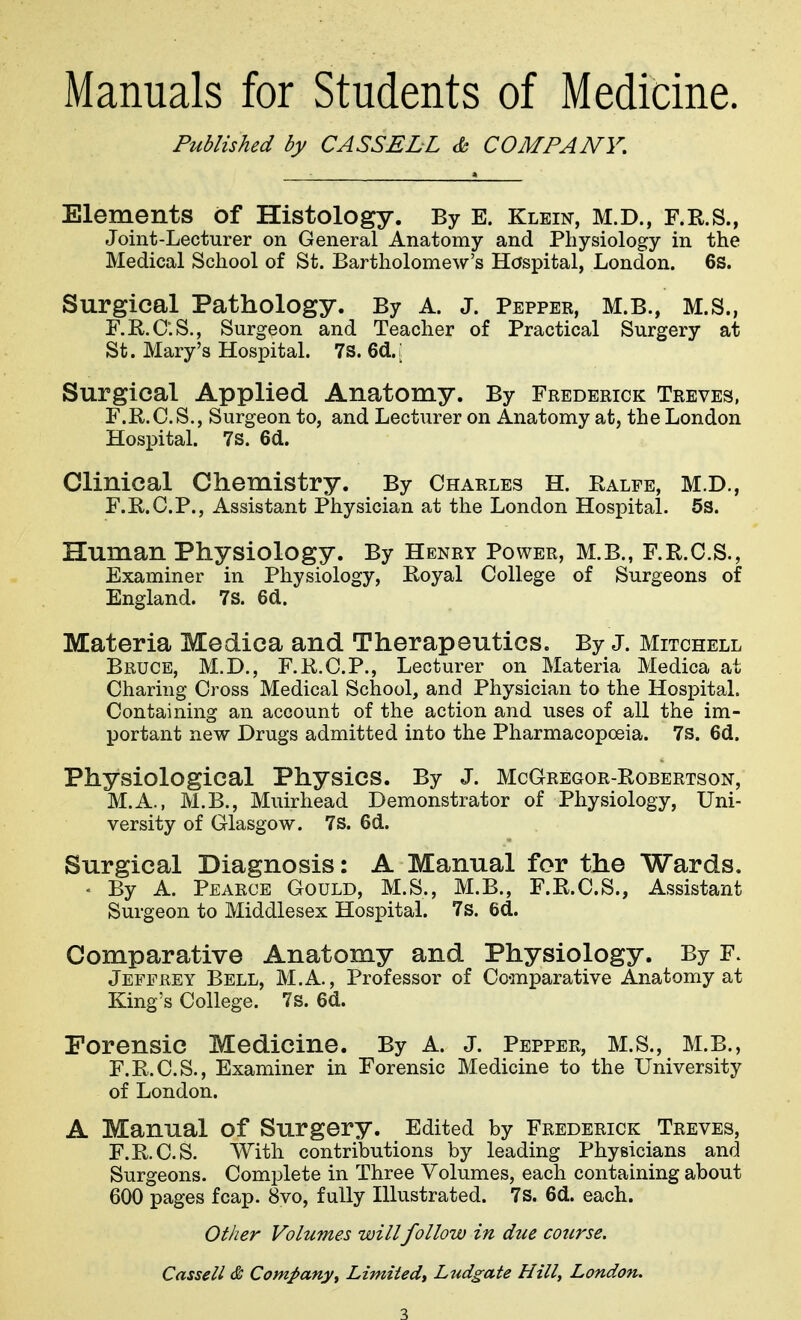 Manuals for Students of Medicine. Published by CASSELL & COMPANY, Elements of Histology. By E. Klein, M.D., F.R.S., Joint-Lecturer on General Anatomy and Physiology in the Medical School of St. Bartholomew's Hospital, London. 6s. Surgical Pathology. By A. J. Pepper, M.B., M.S., F.E-.C'.S., Surgeon and Teacher of Practical Surgery at St. Mary's Hospital. 7s. 6(1.: Surgical Applied Anatomy. By Frederick Treves, F.R.C.S., Surgeon to, and Lecturer on Anatomy at, the London Hospital. 7s. 6d. Clinical Chemistry. By Charles H. Ealfe, M.D., F.E.C.P., Assistant Physician at the London Hospital. 5s. Human Physiology. By Henry Power, M.B., F.R.C.S., Examiner in Physiology, Royal College of Surgeons of England. 7s. 6d. Materia Medica and Therapeutics. By J. Mitchell Bruce, M.D., F.R.C.P., Lecturer on Materia Medica at Charing Cross Medical School, and Physician to the Hospital. Containing an account of the action and uses of all the im- portant new Drugs admitted into the Pharmacopoeia. 7s. 6d. Physiological Physics. By J. McGregor-Robertson, M.A., M.B., Muirhead Demonstrator of Physiology, Uni- versity of Glasgow. 7S. 6d. Surgical Diagnosis: A Manual for the Wards. ' By A. Pearce Gould, M.S., M.B., F.R.C.S., Assistant Surgeon to Middlesex Hospital. 7s. 6d. Comparative Anatomy and Physiology. By F. Jeffrey Bell, M.A., Professor of Co-mparative Anatomy at King's College. 7s. 6d. Forensic Medicine. By A. J. Pepper, M.S., M.B., F.R.C.S., Examiner in Forensic Medicine to the University of London. A Manual of Surgery. Edited by Frederick Treves, F.R.C.S. With contributions by leading Physicians and Surgeons. Complete in Three Volumes, each containing about 600 pages fcap. 8vo, fully Illustrated. 7s. 6d. each. Other Volumes willfollow in due course. Cassell & Company^ Limitedt Ltidgate Hilly London,