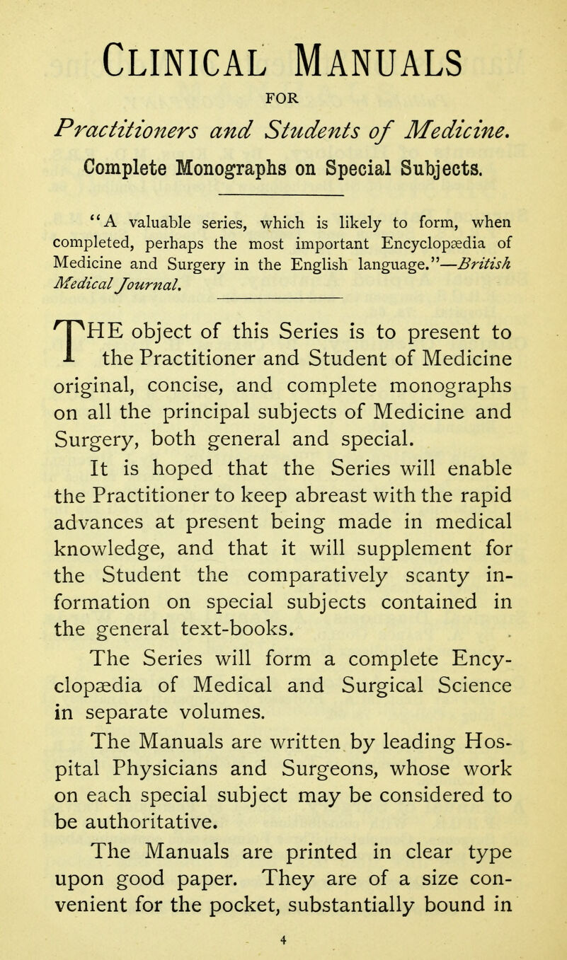 Clinical Manuals FOR Practitio7ters and Students of Medicine, Complete Monographs on Special Subjects. **A valuable series, which is likely to form, when completed, perhaps the most important Encyclopaedia of Medicine and Surgery in the English language.—British Medical Journal, 'HE object of this Series is to present to J- the Practitioner and Student of Medicine original, concise, and complete monographs on all the principal subjects of Medicine and Surgery, both general and special. It is hoped that the Series will enable the Practitioner to keep abreast with the rapid advances at present being made in medical knowledge, and that it will supplement for the Student the comparatively scanty in- formation on special subjects contained in the general text-books. The Series will form a complete Ency- clopaedia of Medical and Surgical Science in separate volumes. The Manuals are written by leading Hos- pital Physicians and Surgeons, whose work on each special subject may be considered to be authoritative. The Manuals are printed in clear type upon good paper. They are of a size con- venient for the pocket, substantially bound in