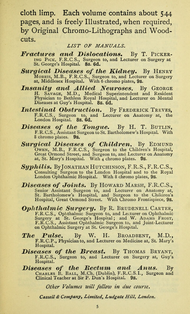 cloth limp. Each volume contains about 544 pages, and is freely Illustrated^ when required, by Original Chromo-Lithographs and Wood- cuts. LIST OF MANUALS. Fractures and Dislocations. By T. Picker- ing Pick, F.R.C.S., Surgeon to, and Lecturer on Surgery at St. George's Hospital. 8S. 6d. Surgical Diseases of the Kidney, By Henry Morris, M.B., F.R.C.S., Surgeon to, and Lecturer on Surgery at, Middlesex Hospital. With 6 chromo plates, 9s. Insanity and Allied Neuroses, By George H. Savage, M.D., Medical Superintendent and Resident Physician to Bethlern Royal Hospital, and Lecturer on Mental Diseases at Guy's Hospital. 8s. 6d. Intestinal Obstruction, By Frederick Treves, F.R.C.S., Surgeon to, and Lecturer on Anatomy at, the London Hospital. 8S. 6cl. Diseases of the Tongue, By H. T. Butlin, F. R. C.S., Assistant Surgeon to St. Bartholomew's Hospital. With 8 chromo plates. 9S. Surgical Diseases of Children, By Edmund Owen, M.B., F.R.C.S., Surgeon to the Children's Hospital, Great Ormond Street, and Surgeon to, and Lecturer on Anatomy at, St. Mary's Hospital. With 4 chromo plates. 9s. Syphilis, By Jonathan Hutchinson, F.R.S., F.R.C.S., Consulting Surgeon to the London Hospital and to the Royal London Ophthalmic Hospital. With 8 chromo plates, 9S. Diseases of Joints, By Howard Marsh, F.R.C.S., Senior Assistant Surgeon to, and Lecturer on Anatomy at, St. Bartholomew's Hospital, and Surgeon to the Children's Hospital, Great Ormond Street. With Chromo Frontispiece, 9S. Ophthalmic Surgery, By R. Brudenell Carter, F.R.C.S., Ophthalmic Surgeon to, and Lecturer on Ophthalmic Surgery at St. George's Hospital; and W. Adams Frost, F.R.C.S., Assistant Ophthalmic Surgeon to, and Joint-Lecturer on Ophthalmic Surgery at St. George's Hospital. The Pulse, By W. H. Broadbent, M.D., F.R.C.P., Physician to, and Lecturer on Medicine at, St. Mary's Hospital. Diseases of the Dreast, By Thomas Bryant, F.R.C.S., Surgeon to, and Lecturer on Surgery at, Guy's Hospital. Diseases of the Rectum and Anus. By Charles B. Ball, M.Ch. (Dublin), F.R.C.S.I., Surgeon and Clinical Teacher at Sir P. Dun's Hospital. 9s. Other Volumes will follow in due course. Cassell & Companyy Limited^ Ludgate Hill, London.