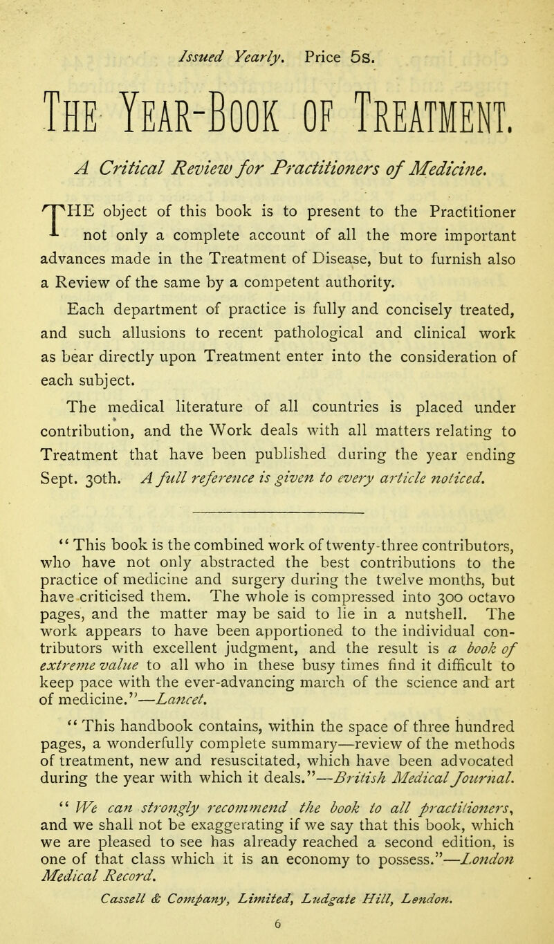 Issued Yearly. Price 5s. The Year-Book of Treatment. A Critical Review for Practitioners of Medicine. 'IPHE object of this book is to present to the Practitioner not only a complete account of all the more important advances made in the Treatment of Disease, but to furnish also a Review of the same by a competent authority. Each department of practice is fully and concisely treated, and such allusions to recent pathological and clinical work as bear directly upon Treatment enter into the consideration of each subject. The medical literature of all countries is placed under contribution, and the Work deals with all matters relating to Treatment that have been published during the year ending Sept. 30th. A full reference is given to every article ftoticed. This book is the combined work of twenty-three contributors, who have not only abstracted the best contributions to the practice of medicine and surgery during the twelve months, but have criticised them. The whole is compressed into 300 octavo pages, and the matter may be said to lie in a nutshell. The work appears to have been apportioned to the individual con- tributors with excellent judgment, and the result is a book of extreme value to all who in these busy times find it difficult to keep pace with the ever-advancing march of the science and art of medicine.—Lancet. This handbook contains, within the space of three hundred pages, a wonderfully complete summary—review of the methods of treatment, new and resuscitated, which have been advocated during the year with which it deals.—British Medical Journal.  We ca7t strongly recoinmend the book to all practitioners., and we shall not be exaggerating if we say that this book, which we are pleased to see has already reached a second edition, is one of that class which it is an economy to possess.—Lo7tdon Medical Record. Casselt & Company, Limited, Ludgate Hill, Lendon.