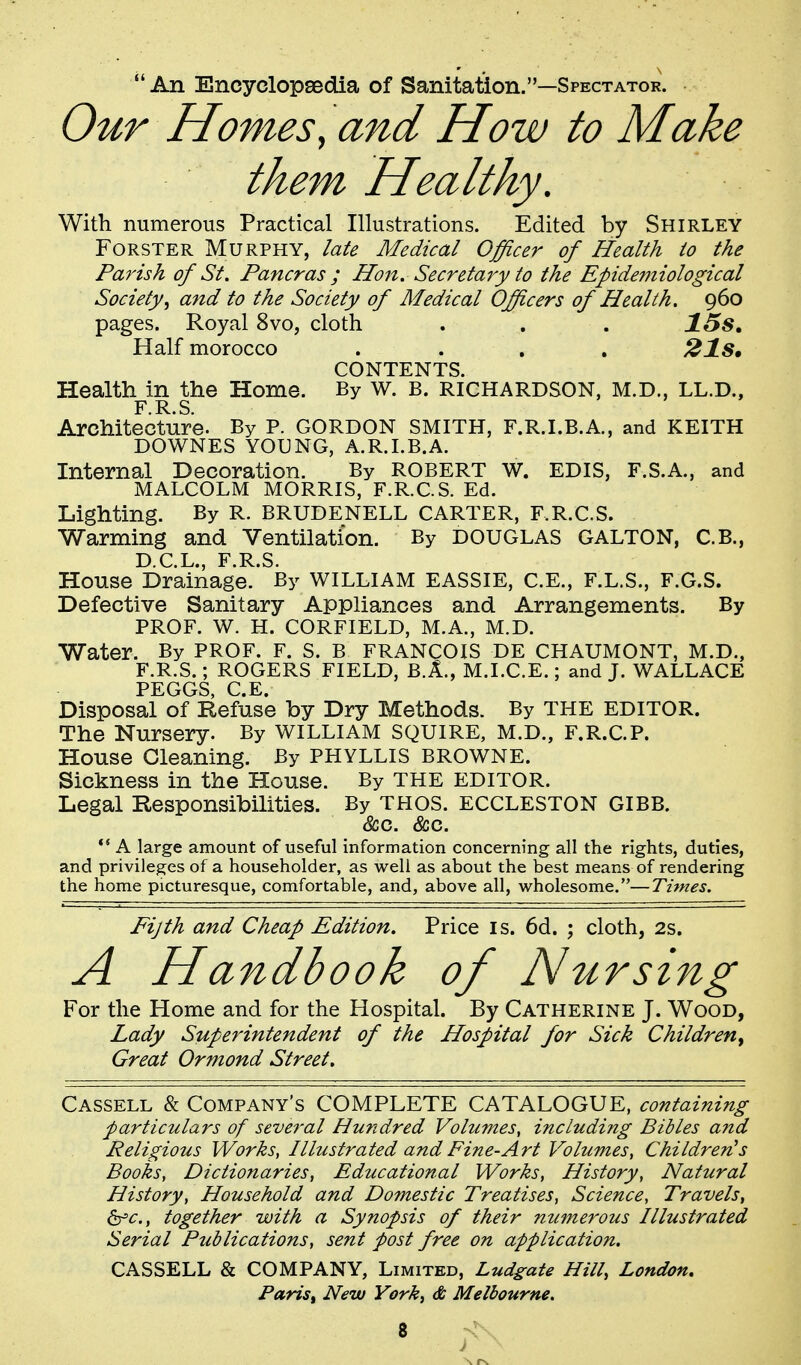 An Encyclopeedia of Sanitation.—Spectator. Our Homes^ and How to Make them Healthy. With numerous Practical Illustrations. Edited by Shirley FoRSTER Murphy, late Medical Officer of Health io the Parish of St. Pancras ; Hon. Secretary to the Epidemiological Society^ and to the Society of Medical Officers of Health. 960 pages. Royal 8vo, cloth . . . 15s» Half morocco .... CONTENTS. Health in the Home. By w. B. RICHARDSON, M.D., LL.D., F R S Architecture. By P. GORDON SMITH, F.R.I.B.A., and KEITH DOWNES YOUNG, A.R.I.B.A. Internal Decoration. By ROBERT W. EDIS, F.S.A., and MALCOLM MORRIS, F.R.C.S. Ed. Lighting. By R. BRUDENELL CARTER, F.R.C.S. Warming and Ventilation. By DOUGLAS GALTON, C.B., D C L F R S House Drainage.* IBy WILLIAM EASSIE, C.E., F.L.S., F.G.S. Defective Sanitary Appliances and Arrangements. By PROF. W. H. CORFIELD, M.A., M.D. Water. By PROF. F. S. B FRANCOIS DE CHAUMONT, M.D., F.R.S.; ROGERS FIELD, B.A., M.I.C.E.; and T. WALLACE PEGGS, C.E. Disposal of Refuse by Dry Methods. By THE EDITOR. The Nursery. By WILLIAM SQUIRE, M.D., F.R.C.P. House Gleaning. By PHYLLIS BROWNE. Sickness in the House. By THE EDITOR. Legal Responsibilities. By THOS. ECCLESTON GIBB. &c. <fcc. *' A large amount of useful information concerning all the rights, duties, and privileges of a householder, as well as about the best means of rendering the home picturesque, comfortable, and, above all, wholesome.—Times. Fijth and Cheap Edition. Price is. 6d. ; cloth, 2s. A Handbook of Nursing For the Home and for the Hospital. By Catherine J. Wood, Lady Superintendent of the Hospital for Sick Children^ Great Ormond Street. Cassell & Company's COMPLETE CATALOGUE, containing particulars of seve7'al Hundred Volumes, including Bibles aiid Peligious Works, Illustrated and Fine-Art Volumes, Children's Books, Dictionaries, Educational Works, History, Natural History, Household and Domestic Treatises, Science, Travels, &^c., together with a Synopsis of their numerous Illustrated Serial Publications, sent post free on application. CASSELL & COMPANY, Limited, Ludgate Hill, London, Paris, New York, & Melbourne.