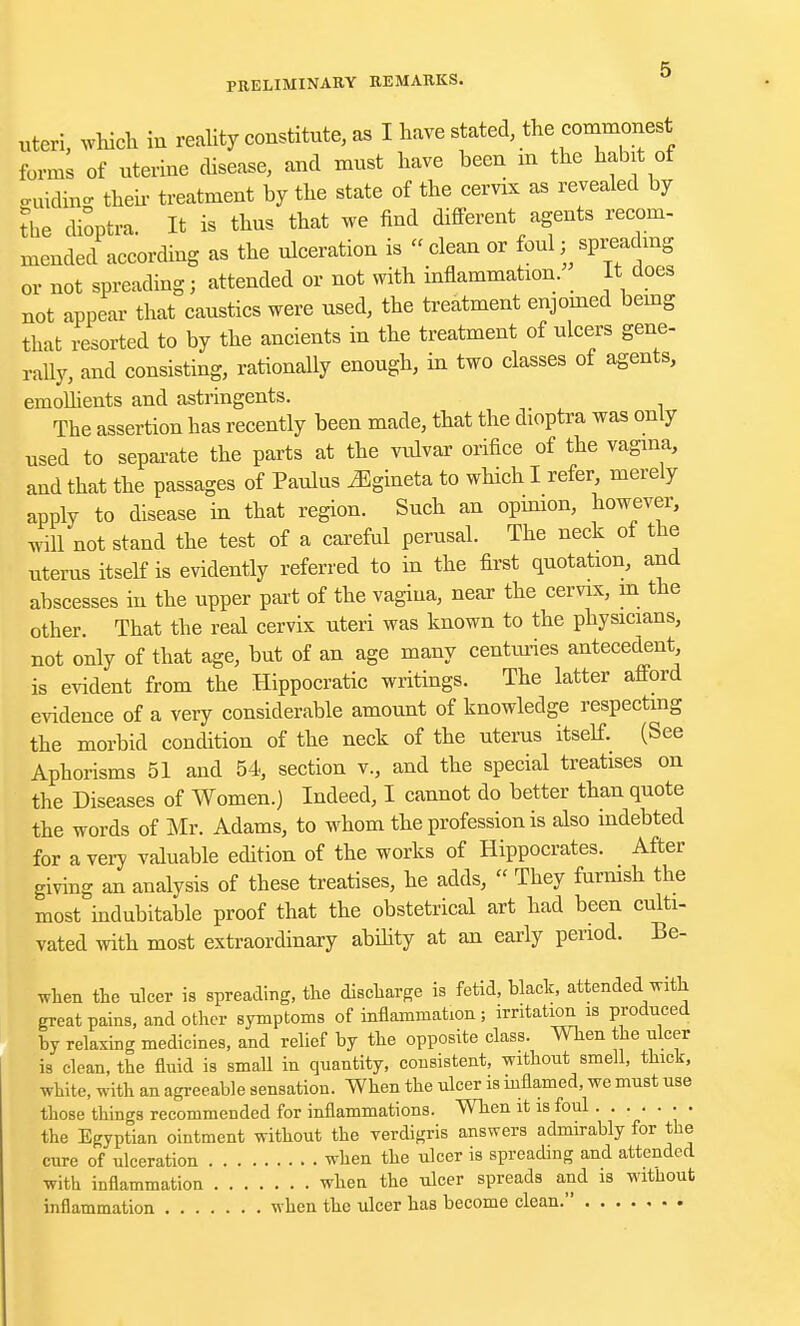 uteri, which in reality constitute, as I have stated, the commonest forms of uterine disease, and must have been in the habit of euidiB- their treatment by the state of the cervix as revealed by ?he dioptra. It is thus that we find different agents recom- mended according as the ulceration is clean or foul; spreading or not spreading j attended or not with inflammation. It does not appear that caustics were used, the treatment enjoined being that resorted to by the ancients in the treatment of ulcers gene- rally, and consisting, rationally enough, in two classes of agents, emollients and astringents. The assertion has recently been made, that the dioptra was only used to separate the parts at the vulvar orifice of the vagina, and that the passages of Paulus JSgineta to which I refer, merely apply to disease in that region. Such an opinion, however, will not stand the test of a careful perusal. The neck of the uterus itself is evidently referred to in the first quotation, and abscesses in the upper part of the vagina, near the cervix, in the other. That the real cervix uteri was known to the physicians, not only of that age, but of an age many centimes antecedent, is evident from the Hippocratic writings. The latter afford evidence of a very considerable amount of knowledge respecting the morbid condition of the neck of the uterus itself. (See Aphorisms 51 and 54, section v., and the special treatises on the Diseases of Women.) Indeed, I cannot do better than quote the words of Mr. Adams, to whom the profession is also indebted for a very valuable edition of the works of Hippocrates. After giving an analysis of these treatises, he adds, « They furnish the most indubitable proof that the obstetrical art had been culti- vated with most extraordinary ability at an early period. Be- when the ulcer is spreading, the discharge is fetid, black, attended with great pains, and other symptoms of inflammation; irritation is produced by relaxing medicines, and relief by the opposite class. When the ulcer is clean, the fluid is small in quantity, consistent, without smell, thick, white, with an agreeable sensation. When the ulcer is inflamed, we must use those things recommended for inflammations. When it is foul . the Egyptian ointment without the verdigris answers admirably for the cure of ulceration when the ulcer is spreading and attended with inflammation when the ulcer spreads and is without inflammation when the ulcer has become clean.