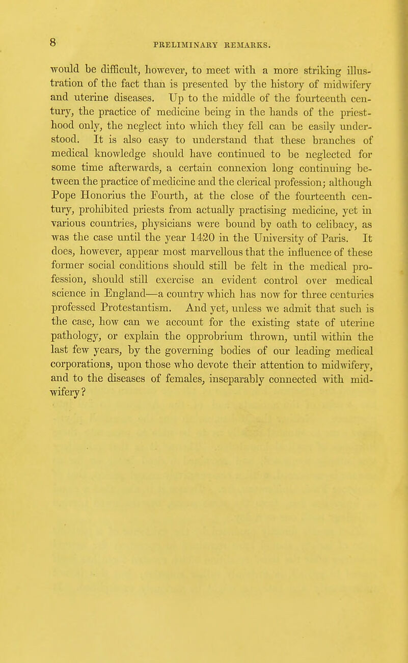 would be difficult, however, to meet with a more striking illus- tration of the fact than is presented by the history of midwifery and uterine diseases. Up to the middle of the fourteenth cen- tury, the practice of medicine being in the hands of the priest- hood only, the neglect into which they fell can be easily under- stood. It is also easy to understand that these branches of medical knowledge should have continued to be neglected for some time afterwards, a certain connexion long continuing be- tween the practice of medicine and the clerical profession; although Pope Honorius the Fourth, at the close of the fourteenth cen- tury, prohibited priests from actually practising medicine, yet in various countries, physicians were bound by oath to celibacy, as was the case until the year 1420 in the University of Paris. It does, however, appear most marvellous that the influence of these former social conditions should still be felt in the medical pro- fession, should still exercise an evident control over medical science in England—a country which has now for three centuries professed Protestantism. And yet, unless we admit that such is the case, how can we account for the existing state of uterine pathology, or explain the opprobrium thrown, until within the last few years, by the governing bodies of our leading medical corporations, upon those who devote their attention to midwifery, and to the diseases of females, inseparably connected with mid- wifery?