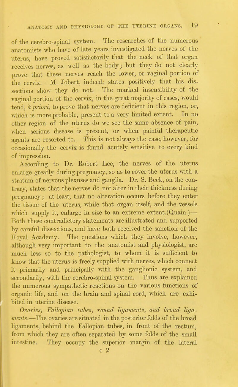 of the cerebro-spinal system. The researches of the numerous anatomists who have of late years investigated the nerves of the uterus, have proved satisfactorily that the neck of that organ receives nerves, as well as the body; but they do not clearly prove that these nerves reach the lower, or vaginal portion of tbe cervix. M. Jobert, indeed; states positively that his dis- sections show they do not. The marked insensibility of the vaginal portion of the cervix, in the great majority of cases, would tend, a priori, to prove that nerves are deficient in this region, or, which is more probable, present to a very limited extent. In no other region of the uterus do we see the same absence of pain, when serious disease is present, or when painful therapeutic agents are resorted to. This is not always the case, however, for occasionally the cervix is found acutely sensitive to every kind of impression. According to Dr. Robert Lee, the nerves of the uterus enlarge greatly during pregnancy, so as to cover the uterus with a stratum of nervous plexuses and ganglia. Dr. S. Beck, on the con- trary, states that the nerves do not alter in their thickness during pregnancy; at least, that no alteration occurs before they enter the tissue of the uterus, while that organ itself, and the vessels which supply it, enlarge in size to an extreme extent. (Quain.)— Both these contradictory statements aredlustrated and supported by careful dissections, and have both received the sanction of the Royal Academy. The questions which they involve, however, although very important to the anatomist and physiologist, are much less so to the pathologist, to whom it is sufficient to know that the uterus is freely supplied with nerves, which connect it primarily and principally with the ganglionic system, and secondarily, with the cerebro-spinal system. Thus are explained the numerous sympathetic reactions on the various functions of organic life, and on the brain and spinal cord, which are exhi- bited in uterine disease. Ovaries, Fallopian tubes, round ligaments, and broad liga- ments.—The ovaries are situated in the posterior folds of the broad ligaments, behind the Fallopian tubes, in front of the rectum, from which they are often separated by some folds of the small intestine. They occupy the superior margin of the lateral c 2
