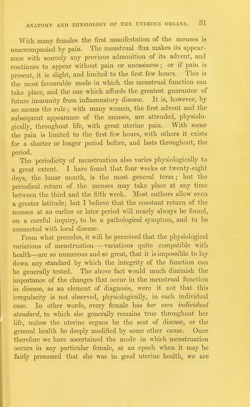 With, many females the first manifestation of the menses is unaccompanied by pain. The menstrual flux makes its appear- ance with scarcely any previous admonition of its advent, and continues to appear without pain or uneasiness; or if pain is present, it is slight, and limited to the first few hours. This is the most favourable mode in which the menstrual function can take place, and the one which affords the greatest guarantee of future immunity from inflammatory disease. It is, however, by no means the rule; with many women, the first advent and the subsequent appearance of the menses, are attended, physiolo- gically, throughout life, with great uterine pain. With some the pain is limited to the first few hours, with others it exists for a shorter or longer period before, and lasts throughout, the period. The periodicity of menstruation also varies physiologically to a great extent. I have found that four weeks or twenty-eight days, the lunar month, is the most general term; but the periodical return of the menses may take place at any time between the third and the fifth week. Most authors allow even a greater latitude; but I believe that the constant return of the menses at an earlier or later period will nearly always be found, on a careful inquiry, to be a pathological symptom, and to be connected with local disease. From what precedes, it will be perceived that the physiological variations of menstruation — variations quite compatible with health—are so numerous and so great, that it is impossible to lay down any standard by which the integrity of the function can be generally tested. The above fact would much diminish the importance of the changes that occur in the menstrual function in disease, as an element of diagnosis, were it not that this irregularity is not observed, physiologically, in each individual case. In other words, every female has her own individual standard, to which she generally remains true throughout her life, uuless the uterine organs be the seat of disease, or the general health be deeply modified by some other cause. Once therefore we have ascertained the mode in which menstruation occurs in any particular female, at an epoch when it may be fairly presumed that she was in good uterine health, we are