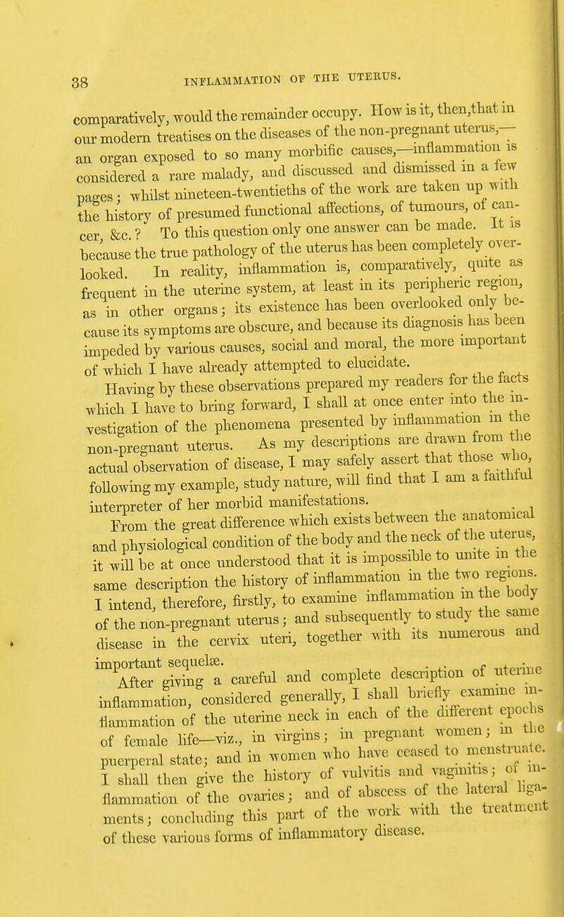 comparatively, would the remainder occupy. How is it, then,that in our modern treatises on the diseases of the non-pregnant uterus- an organ exposed to so many morbific causes-mflammafaon is considered a rare malady, and discussed and dismissed m a few pages; whilst nineteen-twentieths of the work are taken up with the history of presumed functional affections, of tumours, of can- cer &c ? To this question only one answer can be made, it is because the true pathology of the uterus has been completely over- looked Iu reality, inflammation is, comparatively, quite as frequent in the uterine system, at least in its peripheric region, as in other organs; its existence has been overlooked only be- cause its symptoms are obscure, and because its diagnosis has been impeded by various causes, social and moral, the more important of which I have already attempted to elucidate. Having by these observations prepared my readers for the tacts which I have to bring forward, I shall at once enter into the in- vestigation of the phenomena presented by inflammation m the non-pregnant uterus. As my descriptions are drawn from he actual observation of disease, I may safely assert that those who Mowing my example, study nature, will find that I am a faithful interpreter of her morbid manifestations. From the great difference which exists between the anatomical and physiological condition of the body and the neck of the uterus it will oe at once understood that it is impossible to unite m the same description the history of inflammation in the two^regions I intend, therefore, firstly, to examine inflammation m he body of then n-pregnant uterus; and subsequently to study the same disease in the cervix uteri, together with its numerous and ^AftefeiXg1 a' careful and complete description of uterine inflammation, considered generally, I shall briefly examine in- flammation of the uterine neck in each of the Afferent epoch of female life-viz., in virgins; in pregnant women; m the puerperal state; and in women who have ceased to menstruate. I shall then give the history of vulvitis and^ vaginitis; of in- flammation of the ovaries; and of abscess of the lateral la- ments; concluding this part of the work with the treatment of these various forms of inflammatory disease.