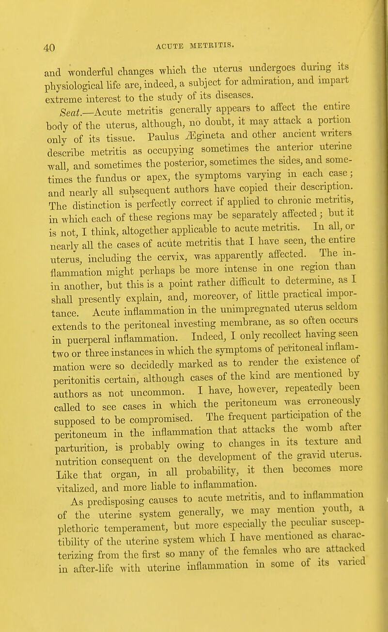 and wonderful changes which the uterus undergoes during its physiological life are, indeed, a subject for admiration, and impart extreme interest to the study of its diseases. Seat —Acute metritis generally appears to affect the entire body of the uterus, although, no doubt, it may attack a portion only of its tissue. Paulus iEgineta and other ancient writers describe metritis as occupying sometimes the anterior uterine wall and sometimes the posterior, sometimes the sides, and some- times the fundus or apex, the symptoms varying in each case; and nearly all subsequent authors have copied their description. The distinction is perfectly correct if applied to chronic metritis, in which each of these regions may be separately affected; but it is not I think, altogether applicable to acute metritis. In all, or nearly aU the cases of acute metritis that I have seen, the entire uterus, including the cervix, was apparently affected. The in- flammation might perhaps be more intense in one region than in another, but this is a point rather difficult to determine, as 1 shall presently explain, and, moreover, of little practical impor- tance Acute inflammation in the unimpregnated uterus seldom extends to the peritoneal investing membrane, as so often occurs in puerperal inflammation. Indeed, I only recollect having seen two or three instances in which the symptoms of peritoneal inflam- mation were so decidedly marked as to render the existence ot peritonitis certain, although cases of the kind are mentioned by authors as not uncommon. I have, however, repeatedly been called to see cases in which the peritoneum was erroneously supposed to be compromised. The frequent participation of the peritoneum in the inflammation that attacks the womb after parturition, is probably owing to changes in its texture and nutrition consequent on the development of the gravid uterus. Like that organ, in all probability, it then becomes more vitalized, and more liable to inflammation. _ As predisposing causes to acute metritis, and to mflammatiou of the uterine system generally, we may mention youth, a plethoric temperament, but more especially the peculiar suscep- tibility of the uterine system which I have mentioned as charac- terizing from the first so many of the females who are attacked in after-life with uterine inflammation in some of its varied