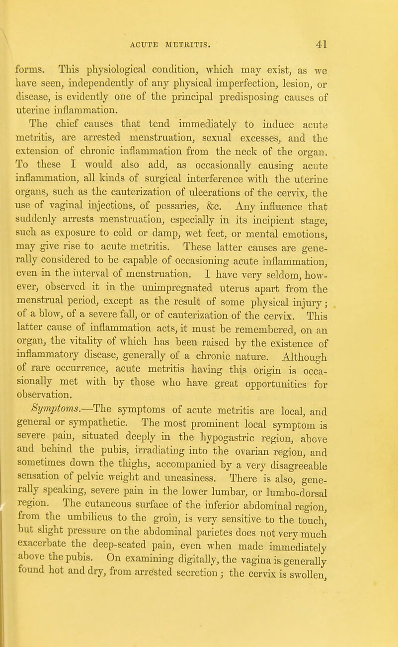 forms. This physiological condition, which may exist, as we have seen, independently of any physical imperfection, lesion, or disease, is evidently one of the principal predisposing causes of uterine inflammation. The chief causes that tend immediately to induce acute metritis, are arrested menstruation, sexual excesses, and the extension of chronic inflammation from the neck of the organ. To these I would also add, as occasionally causing acute inflammation, all kinds of surgical interference with the uterine organs, such as the cauterization of ulcerations of the cervix, the use of vaginal injections, of pessaries, &c. Any influence that suddenly arrests menstruation, especially in its incipient stage, such as exposure to cold or damp, wet feet, or mental emotions, may give rise to acute metritis. These latter causes are gene- rally considered to be capable of occasioning acute inflammation, even in the interval of menstruation. I have very seldom, how- ever, observed it in the unimpregnated uterus apart from the menstrual period, except as the result of some physical injury; of a blow, of a severe fall, or of cauterization of the cervix. This latter cause of inflammation acts, it must be remembered, on an organ, the vitality of which has been raised by the existence of inflammatory disease, generally of a chronic nature. Although of rare occurrence, acute metritis having this origin is occa- sionally met with by those who have great opportunities for observation. Symptoms. —The symptoms of acute metritis are local, and general or sympathetic. The most prominent local symptom is severe pain, situated deeply in the hypogastric region, above and behind the pubis, irradiating into the ovarian region, and sometimes down the thighs, accompanied by a very disagreeable sensation of pelvic weight and uneasiness. There is also, gene- rally speaking, severe pain in the lower lumbar, or lumbo-dorsal region. The cutaneous surface of the inferior abdominal region, from the umbilicus to the groin, is very sensitive to the touch' but slight pressure on the abdominal parietes does not very much exacerbate the deep-seated pain, even when made immediately above the pubis. On examining digitally, the vagina is generally found hot and dry, from arrested secretion; the cervix is swollen,