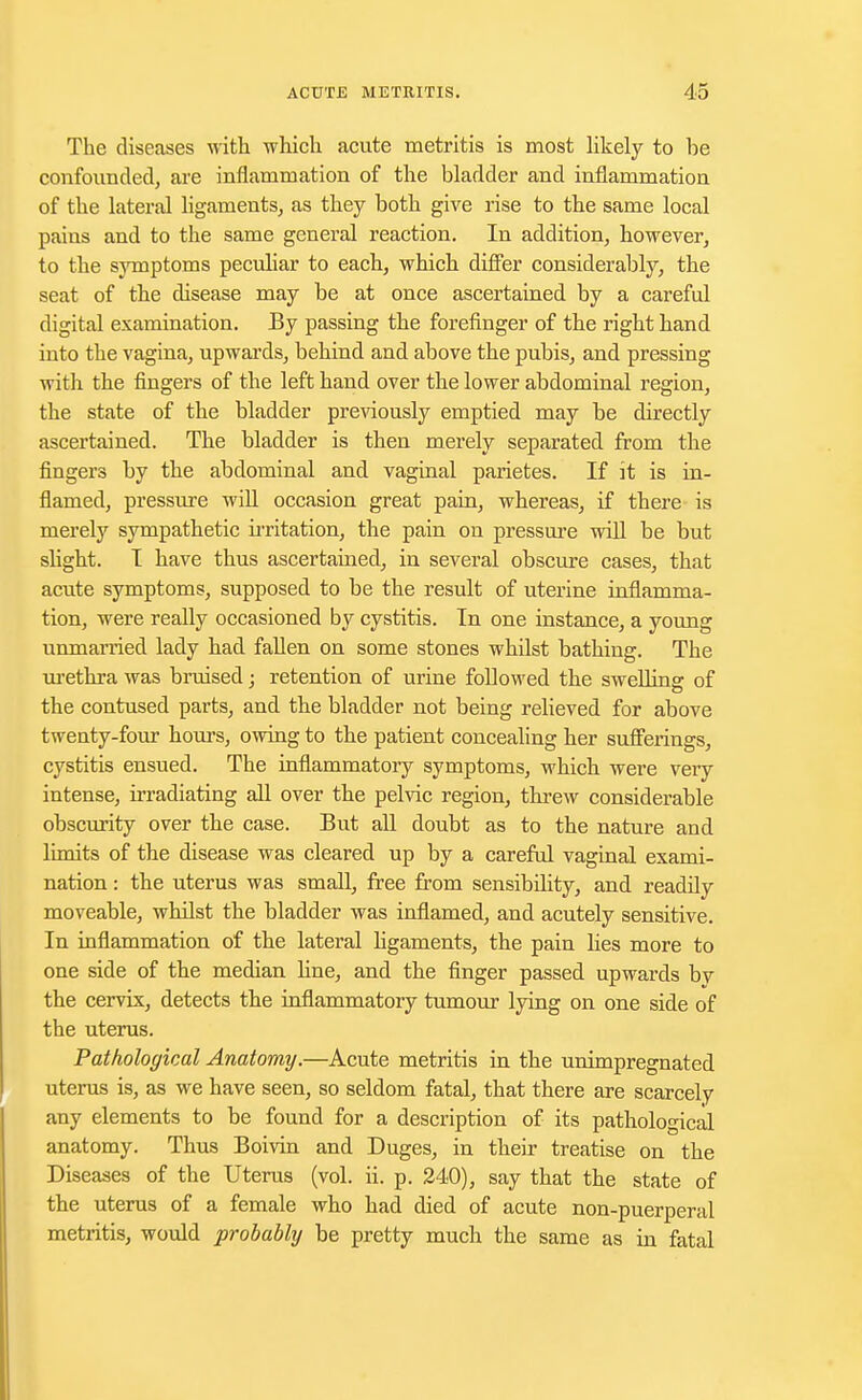 The diseases with which acute metritis is most likely to be confounded, are inflammation of the bladder and inflammation of the lateral ligaments, as they both give rise to the same local pains and to the same general reaction. In addition, however, to the symptoms peculiar to each, which differ considerably, the seat of the disease may be at once ascertained by a careful digital examination. By passing the forefinger of the right hand into the vagina, upwards, behind and above the pubis, and pressing with the fingers of the left hand over the lower abdominal region, the state of the bladder previously emptied may be directly ascertained. The bladder is then merely separated from the fingers by the abdominal and vaginal parietes. If it is in- flamed, pressure will occasion great pain, whereas, if there is merely sympathetic irritation, the pain on pressure will be but slight. I have thus ascertained, in several obscure cases, that acute symptoms, supposed to be the result of uterine inflamma- tion, were really occasioned by cystitis. In one instance, a young unmaiTied lady had fallen on some stones whilst bathing. The urethra was bruised; retention of urine followed the swelling of the contused parts, and the bladder not being relieved for above twenty-four hours, owing to the patient concealing her sufferings, cystitis ensued. The inflammatory symptoms, which were very intense, irradiating all over the pelvic region, threw considerable obscurity over the case. But all doubt as to the nature and limits of the disease was cleared up by a careful vaginal exami- nation : the uterus was small, free from sensibility, and readily moveable, whilst the bladder was inflamed, and acutely sensitive. In inflammation of the lateral ligaments, the pain bes more to one side of the median line, and the finger passed upwards bv the cervix, detects the inflammatory tumour lying on one side of the uterus. Pathological Anatomy.—Acute metritis in the unimpregnated uterus is, as we have seen, so seldom fatal, that there are scarcely any elements to be found for a description of its pathological anatomy. Thus Boivin and Duges, in their treatise on the Diseases of the Uterus (vol. ii. p. 240), say that the state of the uterus of a female who had died of acute non-puerperal metritis, would probably be pretty much the same as in fatal