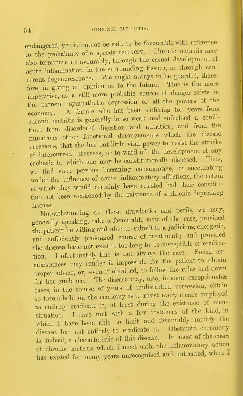 endangered, vet it cannot be said to be favourable with reference to the probability of a speedy recovery. Chronic metritis may also terminate unfavourably, through the casual development of acute inflammation in the surrounding tissues, or through can- cerous degenerescence. We ought always to be guarded, there- fore in giving an opinion as to the future. This is the more imperative, as a still more probable source of danger exists m the extreme sympathetic depression of all the powers of the economy. A female who has been suffering for years from chronic metritis is generally in so weak and enfeebled a condi- tion, from disordered digestion and nutrition, and from the numerous other functional derangements which the disease occasions, that she has but little vital power to resist the attacks of intercurrent diseases, or to ward off the development of any cachexia to which she may be constitutionally disposed. Thus, we find such persons becoming consumptive, or succumbing under the influence of acute inflammatory affections, the action of which they would certainly have resisted had their constitu- tion not been weakened by the existence of a chronic depressing Notwithstanding all these drawbacks and perils, we may, generally speaking, take a favourable view of the case, provided the patient be willing and able to submit to a judicious energetic and sufficiently prolonged course of treatment; and provided the disease have not existed too long to be susceptible of eradica- tion Unfortunately this is not always the case. Social cir- cumstances may render it impossible for the patient to obtain proper advice, or, even if obtained, to follow the rules laid down for her guidance. The disease may, also, in some exceptionable cases, in the course of years of undisturbed possession, obtain so firm a hold on the economy as to resist every means employed to entirely eradicate it, at least during the existence of men- struation. I have met with a few instances of the kind m which I have been able to limit and favourably modify the disease, but not entirely to eradicate it. Obstinate chromcity is, indeed, a characteristic of this disease. In most of the cases of chronic metritis which I meet with, the inflammatory action has existed for many years unrecognised and untreated, when 1