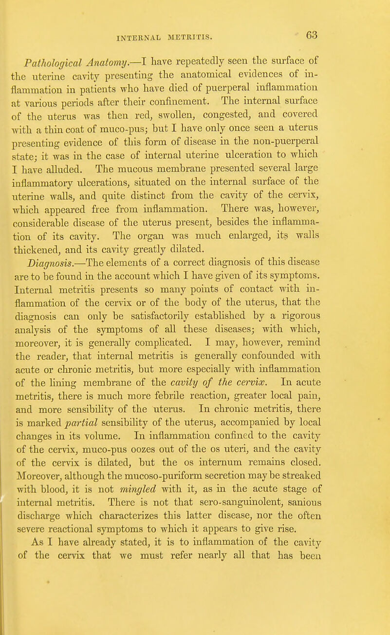 Pathological Anatomy—I have repeatedly seen the surface of the uterine cavity presenting the anatomical evidences of in- flammation in patients who have died of puerperal inflammation at various periods after their confinement. The internal surface of the uterus was then red, swollen, congested, and covered with a thin coat of muco-pus; but I have only once seen a uterus presenting evidence of this form of disease in the non-puerperal state; it was in the case of internal uterine ulceration to which I have alluded. The mucous membrane presented several large inflammatory ulcerations, situated on the internal surface of the uterine walls, and quite distinct from the cavity of the cervix, which appeared free from inflammation. There was, however, considerable disease of the uterus present, besides the inflamma- tion of its cavity. The organ was much enlarged, its walls thickened, and its cavity greatly dilated. Diagnosis.—The elements of a correct diagnosis of this disease are to be found in the account which I have given of its symptoms. Internal metritis presents so many points of contact with in- flammation of the cervix or of the body of the uterus, that the diagnosis can only be satisfactorily established by a rigorous analysis of the symptoms of all these diseases; with which, moreover, it is generally complicated. I may, however, remind the reader, that internal metritis is generally confounded with acute or chronic metritis, but more especially with inflammation of the lining membrane of the cavity of the cervix. In acute metritis, there is much more febrile reaction, greater local pain, and more sensibility of the uterus. In chronic metritis, there is marked partial sensibility of the uterus, accompanied by local changes in its volume. In inflammation confined to the cavity of the cervix, muco-pus oozes out of the os uteri, and the cavity of the cervix is dilated, but the os internum remains closed. Moreover, although the mucoso-puriform secretion maybe streaked with blood, it is not mingled with it, as in the acute stage of internal metritis. There is not that sero-sanguinolent, sanious discharge which characterizes this latter disease, nor the often severe reactional symptoms to which it appears to give rise. As I have already stated, it is to inflammation of the cavity of the cervix that we must refer nearly all that has been