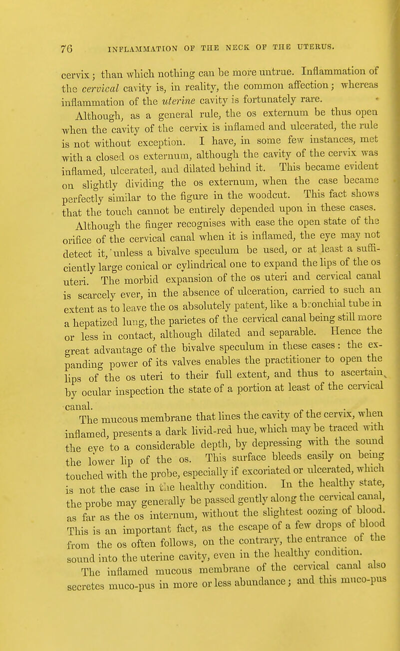 cervix 5 than which nothing can be more untrue. Inflammation of the cervical cavity is, in reality, the common affection; whereas inflammation of the uterine cavity is fortunately rare. Although, as a general rule, the os externum be thus open when the cavity of the cervix is inflamed and ulcerated, the rule is not without exception. I have, in some few instances, met with a closed os externum, although the cavity of the cervix was inflamed, ulcerated, and dilated behind it. This became evident on slightly dividing the os externum, when the case became perfectly similar to the figure in the woodcut. This fact shows that the touch cannot be entirely depended upon in these cases. Although the finger recognises with ease the open state of the orifice of the cervical canal when it is inflamed, the eye may not detect it,'unless a bivalve speculum be used, or at least a suffi- ciently large conical or cylindrical one to expand the lips of the os uteri. The morbid expansion of the os uteri and cervical canal is scarcely ever, in the absence of ulceration, carried to such an extent as to leave the os absolutely patent, like a bronchial tube in a hepatized lung, the parietes of the cervical canal being still more or less in contact, although dilated and separable. Hence the great advantage of the bivalve speculum in these cases: the ex- panding power of its valves enables the practitioner to open the lips of the os uteri to their full extent, and thus to ascertain, by ocular inspection the state of a portion at least of the cervical canal. . „. . The mucous membrane that lines the cavity of the cervix, when inflamed, presents a dark livid-red hue, which may be traced with the eve to a considerable depth, by depressing with the sound the lower lip of the os. This surface bleeds easily on being touched with the probe, especially if excoriated or ulcerated, which is not the case in the healthy condition. In the healthy state, the probe may generally be passed gently along the cervical canal, as far as the os internum, without the slightest oozing of blood This is an important fact, as the escape of a few drops of blood from the os often follows, on the contrary, the entrance of the sound into the uterine cavity, even in the healthy condition The inflamed mucous membrane of the cervical canal also secretes muco-pus in more or less abundance; and this muco-pus