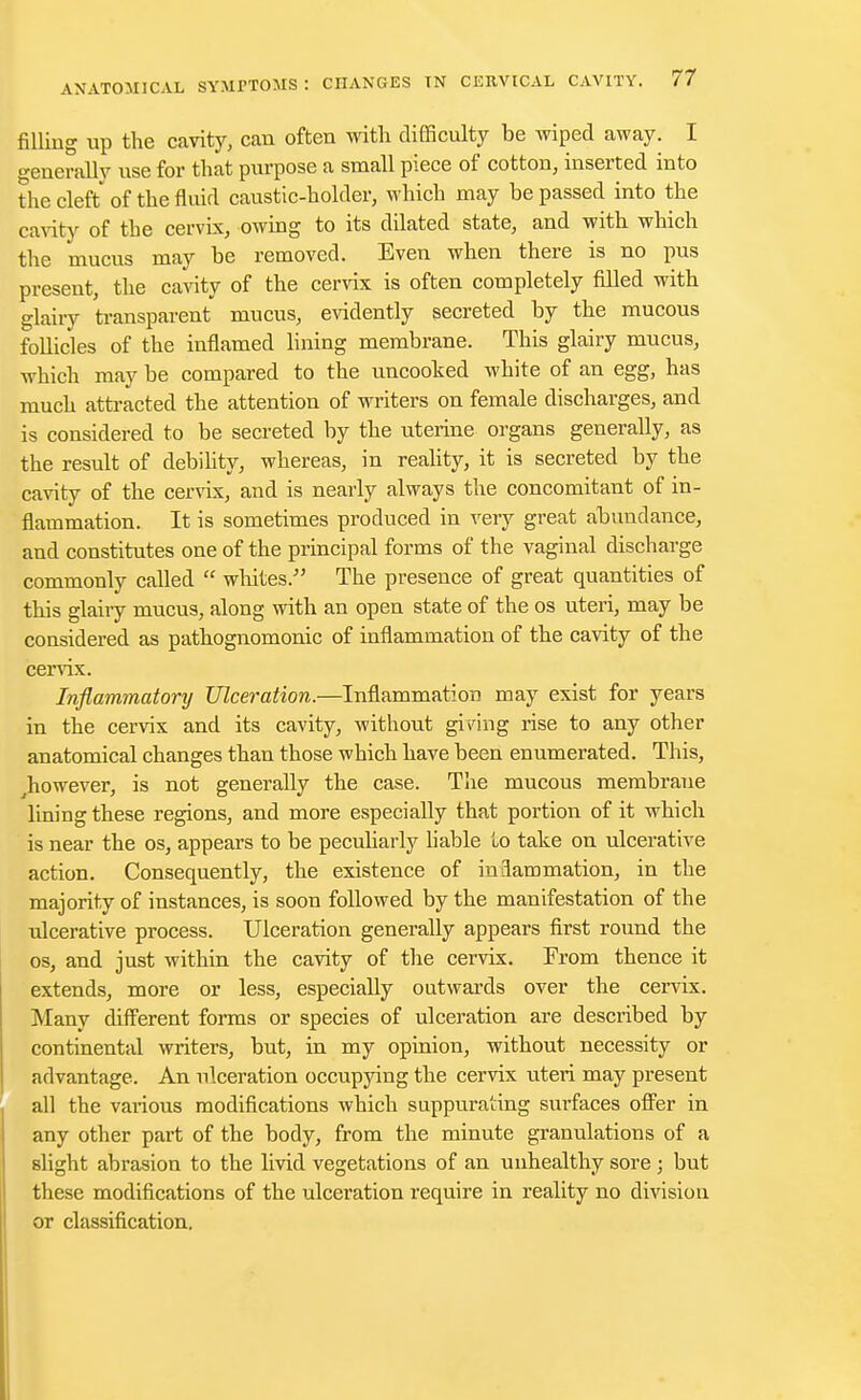 filling up the cavity, can often with difficulty be wiped away. I generally use for that purpose a small piece of cotton, inserted into the cleft of the fluid caustic-holder, which may be passed into the cavity of the cervix, owing to its dilated state, and with which the mucus may be removed. Even when there is no pus present, the cavity of the cervix is often completely filled with glairy transparent mucus, evidently secreted by the mucous follicles of the inflamed lining membrane. This glairy mucus, which may be compared to the uncooked white of an egg, has much attracted the attention of writers on female discharges, and is considered to be secreted by the uterine organs generally, as the result of debility, whereas, in reality, it is secreted by the cavity of the cervix, and is nearly always the concomitant of in- flammation. It is sometimes produced in very great abundance, and constitutes one of the principal forms of the vaginal discharge commonly called  whites. The presence of great quantities of this glairy mucus, along with an open state of the os uteri, may be considered as pathognomonic of inflammation of the cavity of the cervix. Inflammatory Ulceration.—Inflammation may exist for years in the cervix and its cavity, without giving rise to any other anatomical changes than those which have been enumerated. This, ^however, is not generally the case. The mucous membrane lining these regions, and more especially that portion of it which is near the os, appears to be peculiarly liable to take on ulcerative action. Consequently, the existence of inlammation, in the majority of instances, is soon followed by the manifestation of the ulcerative process. Ulceration generally appears first round the os, and just within the cavity of the cervix. From thence it extends, more or less, especially outwards over the cervix. Many different forms or species of ulceration are described by continental writers, but, in my opinion, without necessity or advantage. An ulceration occupying the cervix uteri may present all the vai*ious modifications which suppurating surfaces offer in any other part of the body, from the minute granulations of a slight abrasion to the livid vegetations of an unhealthy sore; but these modifications of the ulceration require in reality no division or classification.