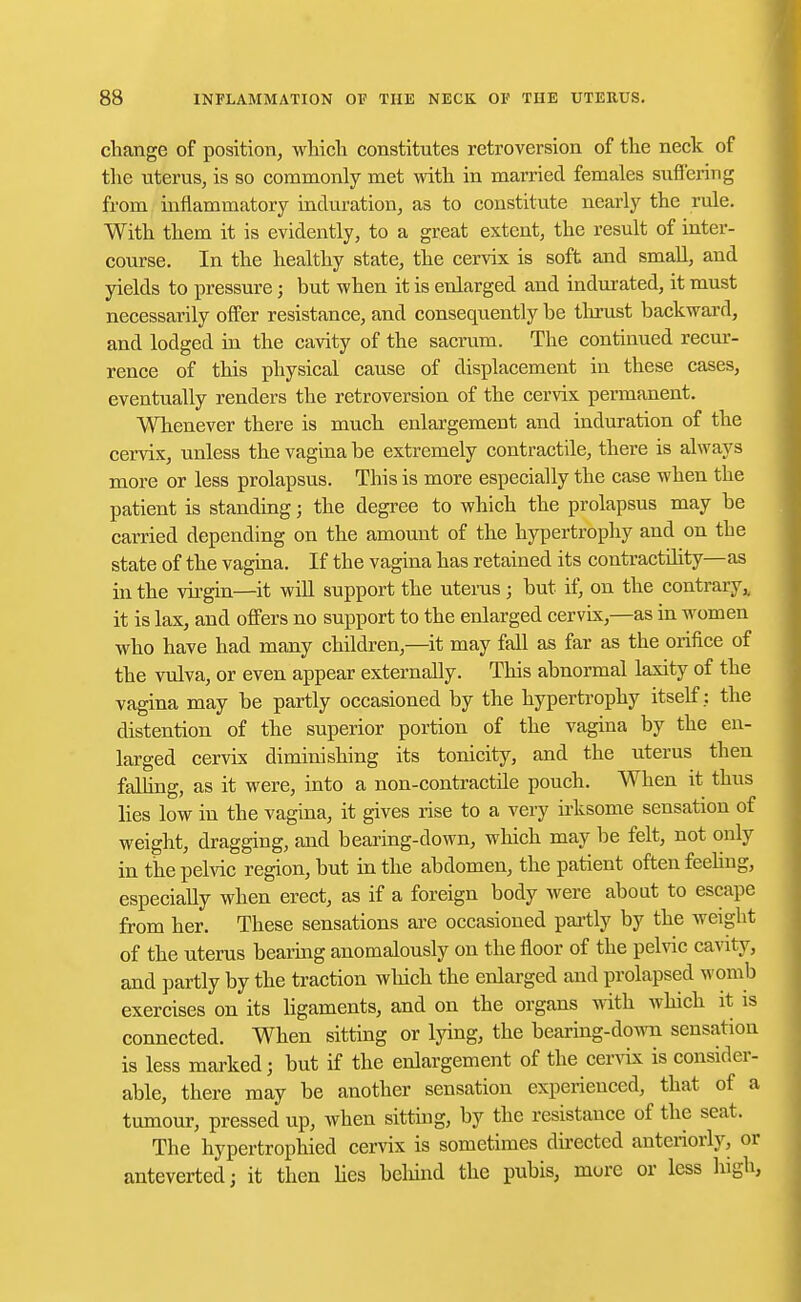 change of position, which constitutes retroversion of the neck of the uterus, is so commonly met with in married females suffering from inflammatory induration, as to constitute nearly the rule. With them it is evidently, to a great extent, the result of inter- course. In the healthy state, the cervix is soft and small, and yields to pressure; but when it is enlarged and indurated, it must necessarily offer resistance, and consequently be thrust backward, and lodged in the cavity of the sacrum. The continued recur- rence of this physical cause of displacement in these cases, eventually renders the retroversion of the cervix permanent. Whenever there is much enlargement and induration of the cervix, unless the vagina be extremely contractile, there is always more or less prolapsus. This is more especially the case when the patient is standing; the degree to which the prolapsus may be carried depending on the amount of the hypertrophy and on the state of the vagina. If the vagina has retained its contractdity—as in the virgin—it will support the uterus; but if, on the contrary,, it is lax, and offers no support to the enlarged cervix,—as in women who have had many children,—it may fall as far as the orifice of the vulva, or even appear externally. This abnormal laxity of the vagina may be partly occasioned by the hypertrophy itself: the distention of the superior portion of the vagina by the en- larged cervix diminishing its tonicity, and the uterus then fading, as it were, into a non-contractile pouch. When it thus lies low in the vagina, it gives rise to a very irksome sensation of weight, dragging, and bearing-down, which may be felt, not only in the pelvic region, but in the abdomen, the patient often feeling, especially when erect, as if a foreign body were about to escape from her. These sensations are occasioned partly by the weight of the uterus bearing anomalously on the floor of the pelvic cavity, and partly by the traction which the enlarged and prolapsed womb exercises on its ligaments, and on the organs with which it is connected. When sitting or lying, the bearing-down sensation is less marked; but if the enlargement of the cervix is consider- able, there may be another sensation experienced, that of a tumour, pressed up, when sitting, by the resistance of the seat. The hypertrophied cervix is sometimes directed anteriorly, or anteverted; it then lies behind the pubis, more or less high,