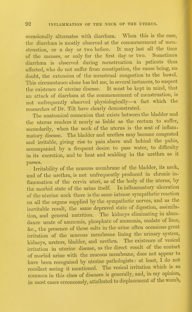 occasionally alternates with diarrhoea. When this is the case, the diarrhoea is mostly observed at the commencement of men- struation, or a day or two before. It may last all the time of the menses, or only for the first day or two. Sometimes diarrhoea is observed during menstruation in patients thus affected, who do not suffer from constipation, the cause being, no doubt, the extension of the menstrual congestion to the bowel. This circumstance alone has led me, in several instances, to suspect the existence of uterine disease. It must be kept in mind, that an attack of diarrhoea at the commencement of menstruation, is not unfrequently observed physiologically—a fact which the researches of Dr. Tflt have clearly demonstrated. The anatomical connexion that exists between the bladder and the uterus renders it nearly as liable as the rectum to suffer, secondarily, when the neck of the uterus is the seat of inflam- matory disease. The bladder and urethra may become congested and irritable, giving rise to pain above and behind the pubis, accompanied by a frequent desire to pass water, to difficulty in its excretion, and to heat and scalding in the urethra as it passes. Irritability of the mucous membrane of the bladder, its neck, and of the urethra, is not unfrequently produced in chronic in- flammation of the cervix uteri, as of the body of the uterus, by the morbid state of the urine itself. In inflammatory ulceration of the uterine neck there is the same intense sympathetic reaction on all the organs supplied by the sympathetic nerves, and as the inevitable result, the same depraved state of digestion, assimila- tion, and general nutrition. The kidneys eliminating in abun- dance urate of ammonia, phosphate of ammonia, oxalate of lime, &c, the presence of these salts in the urine often occasions great irritation of the mucous membrane lining the urinary system, kidneys, ureters, bladder, and urethra. The existence of vesical irritation in uterine disease, as the direct result of the contact of morbid urine with the mucous membrane, does not appear to have been recognised by uterine pathologists: at least, I do not recollect seeing it mentioned. The vesical irritation which is so common in this class of diseases is generally, and, in my opinion, in most cases erroneously, attributed to displacement of the womb,