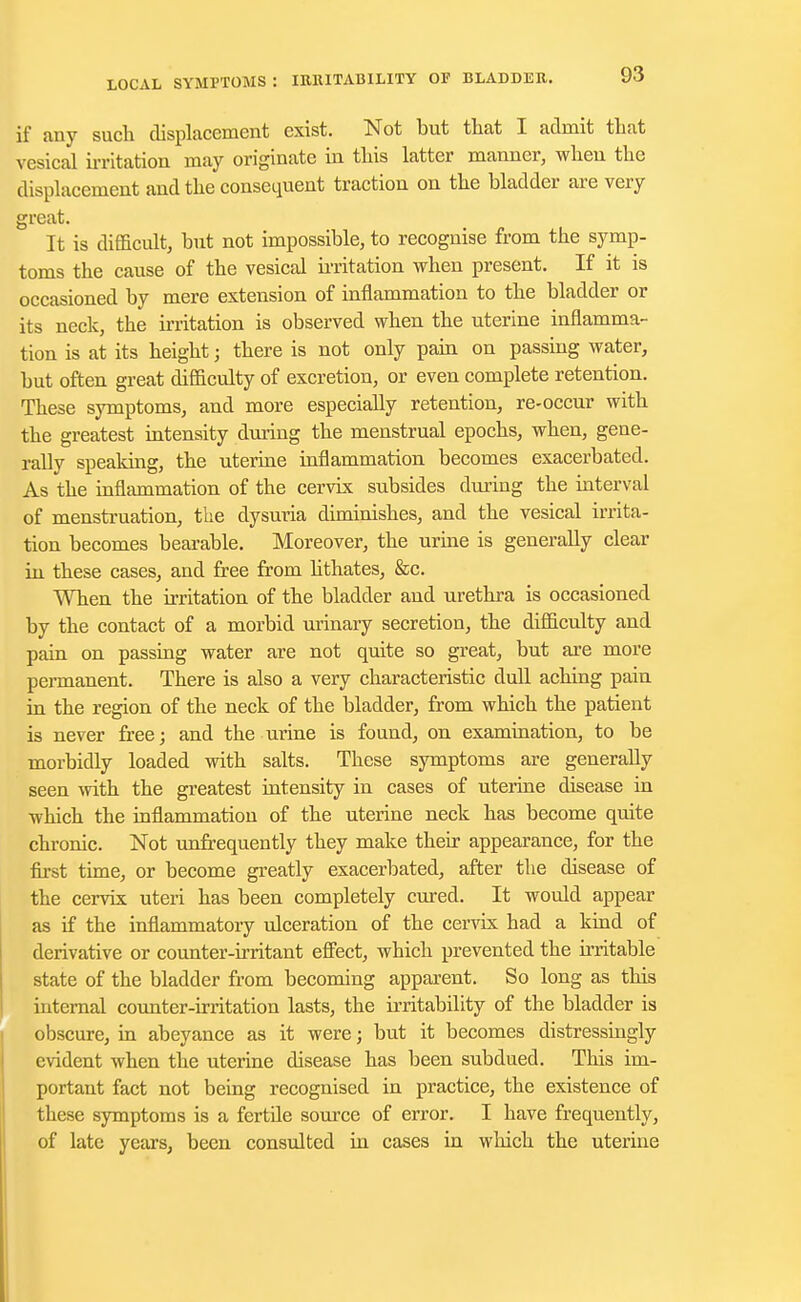 if any such displacement exist. Not but that I admit that vesical irritation may originate in this latter manner, when the displacement and the consequent traction on the bladder are very great. It is difficult, but not impossible, to recognise from the symp- toms the cause of the vesical irritation when present. If it is occasioned by mere extension of inflammation to the bladder or its neck, the irritation is observed when the uterine inflamma- tion is at its height; there is not only pain on passing water, but often great difficulty of excretion, or even complete retention. These symptoms, and more especially retention, re-occur with the greatest intensity during the menstrual epochs, when, gene- rally speaking, the uterine inflammation becomes exacerbated. As the inflammation of the cervix subsides during the interval of menstruation, the dysuria diminishes, and the vesical irrita- tion becomes bearable. Moreover, the urine is generally clear in these cases, and free from lithates, &c. When the irritation of the bladder and urethra is occasioned by the contact of a morbid urinary secretion, the difficulty and pain on passing water are not quite so great, but are more permanent. There is also a very characteristic dull aching pain in the region of the neck of the bladder, from which the patient is never free; and the urine is found, on examination, to be morbidly loaded with salts. These symptoms are generally seen with the greatest intensity in cases of uterine disease in which the inflammation of the uterine neck has become quite chronic. Not unfrequently they make their appearance, for the first time, or become greatly exacerbated, after the disease of the cervix uteri has been completely cured. It would appear as if the inflammatory ulceration of the cervix had a kind of derivative or counter-irritant effect, which prevented the irritable state of the bladder from becoming apparent. So long as this internal counter-irritation lasts, the irritability of the bladder is obscure, in abeyance as it were; but it becomes distressingly evident when the uterine disease has been subdued. This im- portant fact not being recognised in practice, the existence of these symptoms is a fertfle source of error. I have frequently, of late years, been consulted in cases in which the uterine