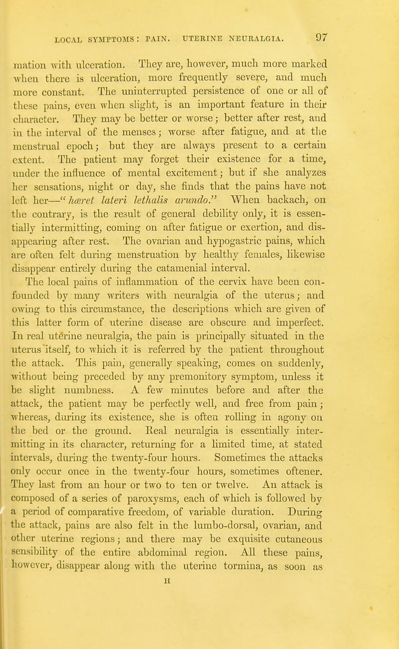 raation with ulceration. They are, however, much more marked when there is ulceration, more frequently severe, and much more constant. The uninterrupted persistence of one or all of these pains, even when slight, is an important feature in their character. They may be better or worse; better after rest, and in the interval of the menses; worse after fatigue, and at the menstrual epoch; but they are always present to a certain extent. The patient may forget their existence for a time, under the influence of mental excitement; but if she analyzes her sensations, night or day, she finds that the pains have not left her— hceret lateri lethalis arundo. When baekach, on the contrary, is the result of general debility only, it is essen- tially intermitting, coming on after fatigue or exertion, and dis- appearing after rest. The ovarian and hypogastric pains, which are often felt during menstruation by healthy females, likewise disappear entirely during the catamenial interval. The local pains of inflammation of the cervix have been con- founded by many writers with neuralgia of the uterus; and owing to this circumstance, the descriptions which are given of this latter form of uterine disease are obscure and imperfect. In real uterine neuralgia, the pain is principally situated in the uterus itself, to which it is referred by the patient throughout the attack. This pain, generally speaking, comes on suddenly, without being preceded by any premonitory symptom, unless it be slight numbness. A few minutes before and after the attack, the patient may be perfectly well, and free from pain; whereas, during its existence, she is often rolling in agony on the bed or the ground. Real neuralgia is essentially inter- mitting in its character, returning for a limited time, at stated intervals, during the twenty-four horns. Sometimes the attacks only occur once in the twenty-four hours, sometimes oftener. They last from an hour or two to ten or twelve. An attack is composed of a series of paroxysms, each of which is followed by a period of comparative freedom, of variable duration. During the attack, pains are also felt in the lumbo-dorsal, ovarian, and other uterine regions; and there may be exquisite cutaneous sensibility of the entire abdominal region. All these pains, however, disappear along with the uterine tormina, as soon as H