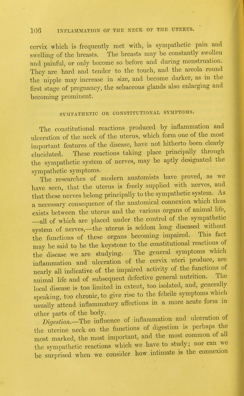cervix which is frequently met with, is sympathetic pain and swelling of the breasts. The breasts may be constantly swollen and painful, or only become so before and during menstruation. They are hard and tender to the touch, and the areola round the nipple may increase in size, and become darker, as in the first stage of pregnancy, the sebaceous glands also enlarging and becoming prominent. SYMPATHETIC OR CONSTITUTIONAL SYMPTOMS. The constitutional reactions produced by inflammation and ulceration of the neck of the uterus, which form one of the most important features of the disease, have not hitherto been clearly elucidated. These reactions taking place principally through the sympathetic system of nerves, may be aptly designated the sympathetic symptoms. The researches of modern anatomists have proved, as we have seen, that the uterus is freely supplied with nerves, and that these nerves belong principally to the sympathetic system. As a necessary consequence of the anatomical connexion which thus exists between the uterus and the various organs of animal life, —all of which are placed under the control of the sympathetic system of nerves—the uterus is seldom Jong diseased without the functions of these organs becoming impaired. This fact may be said to be the kevstone to the constitutional reactions of the disease we are studying. The general symptoms which inflammation and ulceration of the cervix uteri produce, are nearly all indicative of the impaired activity of the functions ot animal life and of subsequent defective general nutrition. Ihe local disease is too limited in extent, too isolated, and, generally speaking, too chronic, to give rise to the febrile symptoms winch usually attend inflammatory affections in a more acute form in other parts of the body. Digestion.—The influence of inflammation and ulceration of the uterine neck on the functions of digestion is perhaps the most marked, the most important, and the most common of all the sympathetic reactions which we have to study; nor can we be surprised when we consider how intimate is the connexion