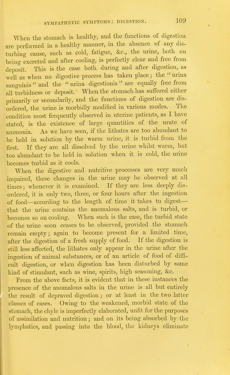 TVlicn the stomacli is healthy, and the functions of digestion are performed in a healthy manner, in the absence of any dis- turbing cause, such as cold, fatigue, &c, the urine, both on being excreted and after cooling, is perfectly clear and free from deposit. This is the case both during and after digestion, as well as when no digestive process has taken place; the uriua sanguinis  and the  urina digestionis  are equally free from all turbidness or deposit. When the stomach has suffered either primarily or secondarily, and the functions of digestion are dis- ordered, the urine is morbidly modified in various modes. The condition most frequently observed in uterine patients, as I have stated, is the existence of large quantities of the urate of ammonia. As we have seen, if the hthates are too abundant to be held in solution by the warm urine, it is turbid from the first. If they are all dissolved by the urine whilst warm, but too abundant to be held in solution when it is cold, the urine becomes turbid as it cools. When the digestive and nutritive processes are very much impaired, these changes in the urine may be observed at all times; whenever it is examined. If they are less deeply dis- ordered, it is only two, three, or four hours after the ingestion of food—according to the length of time it takes to digest— that the urine contains the anomalous salts, and is turbid, or becomes so on coohng. When such is the case, the turbid state of the urine soon ceases to be observed, provided the stomach remain empty; again to become present for a limited time, after the digestion of a fresh supply of food. If the digestion is still less affected, the lithates only appear in the urine after the ingestion of animal substances, or of an article of food of diffi- cult digestion, or when digestion has been disturbed by some kind of stimulant, such as wine, spirits, high seasoning, &c. From the above facts, it is evident that in these instances the presence of the anomalous salts in the urine is all but entirely the result of depraved digestion; or at least in the two latter classes of cases. Owing to the weakened, morbid state of the stomach, the chyle is imperfectly elaborated, unfit for the purposes of assimilation and nutrition; and on its being absorbed by the lymphatics, and passing into the blood, the kidneys eliminate