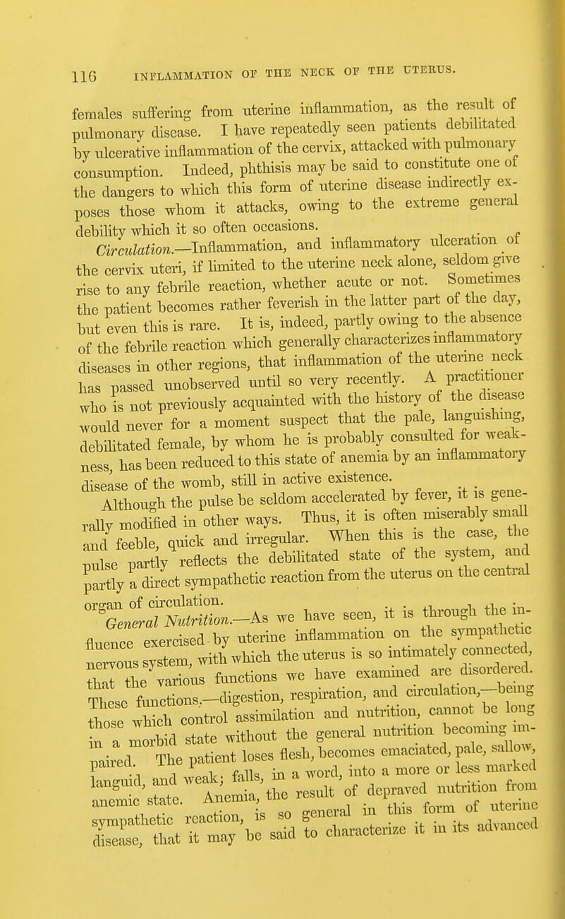 females suffering from uterine inflammation, as the result of pulmonary disease. I nave repeatedly seen patients debilitated by ulcerative inflammation of the cervix, attacked with pulmonary consumption. Indeed, phthisis may be said to constitute one of the dangers to which this form of uterine disease mdirectly ex- poses those whom it attacks^ owing to the extreme general debility which it so often occasions. Cir^to.-Inflammation, and inflammatory ulceration of the cervix uteri, if limited to the uterine neck alone, seldom give rise to any febrile reaction, whether acute or not. Sometimes the patient becomes rather feverish in the latter part of the day, but even this is rare. It is, indeed, partly owing to the absence of the febrile reaction which generally characterizes inflammatory diseases in other regions, that inflammation of the uterine neck has passed unobserved until so very recently. A practitioner who I not previously acquainted with the history of the disease would never for a moment suspect that the pale languishing, debilitated female, by whom he is probably consulted for weak- ness has been reduced to this state of anemia by an mflammatoiy disease of the womb, still in active existence. Although the pulse be seldom accelerated by fever, it is gene- rally mochfied in other ways. Thus, it is often miserably small and feeble quick and irregular. When this is the case, the pule partly-fleets the debilitated state of the system, and partly alect sympathetic reaction from the uterus on the central organ of circulation. , . ^General Nutrition.^ we have seen, it is through the in- fluence exercised-by uterine inflammation on the sympathetic « system, with which theuterus is so intimady coimec d that the various functions we have examined are disordered. ^ese^Z^-^^on, respiration, and cireulataon,--bemg ItewS control assimdation and nutrition, cannot be long n a morbid state without the general nutrition becoming un- paired The patient loses flesh, becomes emaciated, pale, saUow pairecl. in y & ^ Qr legg mavked languid, and weak, tals m , ^ ^ anemic state. Anemia the result1 dp rf ^ sympathetic reaction, is so genci.u nAVfmcedi disease, that it may be said to characterize it m its advanced