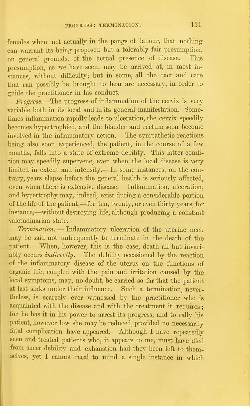 females when not actually in the pangs of labour, that nothing can warrant its being proposed but a tolerably fair presumption, on general grounds, of the actual presence of disease. This presumption, as we have seen, may be arrived at, in most in- stances, without difficulty; but in some, all the tact and care that can possibly be brought to bear are necessary, in order to guide the practitioner in his conduct. Progress.—The progress of inflammation of the cervix is very variable both in its local and in its general manifestation. Some- times inflammation rapidly leads to ulceration, the cervix speedfly becomes hypertrophied, and the bladder and rectum soon become involved in the inflammatory action. The sympathetic reactions being also soon experienced, the patient, in the course of a few months, falls into a state of extreme debility. This latter condi- tion may speedily supervene, even when the local disease is very limited in extent and intensity.—In some instances, on the con- trary, years elapse before the general health is seriously affected, even when there is extensive disease. Inflammation, ulceration, and hypertrophy may, indeed, exist during a considerable portion of the life of the patient,—for ten, twenty, or even thirty years, for instance,—without destroying life, although producing a constant valetudinarian state. Termination. — Inflammatory ulceration of the uterine neck may be said not unfrequently to terminate in the death of the patient. When, however, this is the case, death all but invari- ably occurs indirectly. The debility occasioned by the reaction of the inflammatory disease of the uterus on the functions of organic life, coupled with the pain and irritation caused by the local symptoms, may, no doubt, be carried so far that the patient at last sinks under their influence. Such a termination, never- theless, is scarcely ever witnessed by the practitioner who is acquainted with the disease and with the treatment it requires; for he has it in his power to arrest its progress, and to rally his patient, however low she may be reduced, provided no necessarily fatal complication have appeared. Although I have repeatedly seen and treated patients who, it appears to me, must have died from sheer debility and exhaustion had they been left to them- selves, yet I cannot recal to mind a single instance in which