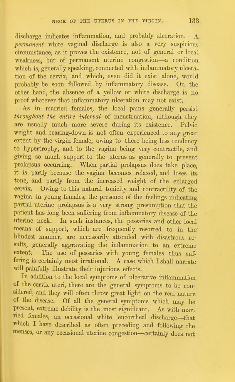 discharge indicates inflammation, and probably ulceration. A permanent white vaginal discharge is also a very suspicious circumstance, as it proves the existence, not of general or local weakness, but of permanent uterine congestion—a condition which is, generally speaking, connected with inflammatory ulcera- tion of the cervix, and which, even did it exist alone, would probably be soon followed by inflammatory disease. On the other hand, the absence of a yellow or white discharge is no proof whatever that inflammatory ulceration may not exist. As in married females, the local pains generally persist throughout the entire interval of menstruation, although they are usually much more severe during its existence. Pelvic weight and bearing-down is not often experienced to any great extent by the virgin female, owing to there being less tendency to hypertrophy, and to the vagina being very contractile, and giving so much support to the uterus as generally to prevent prolapsus occurring. When partial prolapsus does take place, it is partly because the vagina becomes relaxed, and loses its tone, and partly from the increased weight of the enlarged cervix. Owing to this natural tonicity and contractility of the vagina in young females, the presence of the feelings indicating partial uterine prolapsus is a very strong presumption that the patient has long been suffering from inflammatory disease of the uterine neck. In such instances, the pessaries and other local means of support, which are frequently resorted to in the blindest manner, are necessarily attended with disastrous re- sults, generally aggravating the inflammation to an extreme extent. The use of pessaries with young females thus suf- fering is certainly most irrational. A case which I shall narrate will painfully illustrate their injurious effects. In addition to the local symptoms of ulcerative inflammation of the cervix uteri, there are the general symptoms to be con- sidered, and they will often throw great light on the real nature of the disease. Of all the general symptoms which may be present, extreme debility is the most significant. As with mar- ried females, an occasional white leucorrheal discharge—that which I have described as often preceding and following the menses, or any occasional uterine congestion—certainly does not