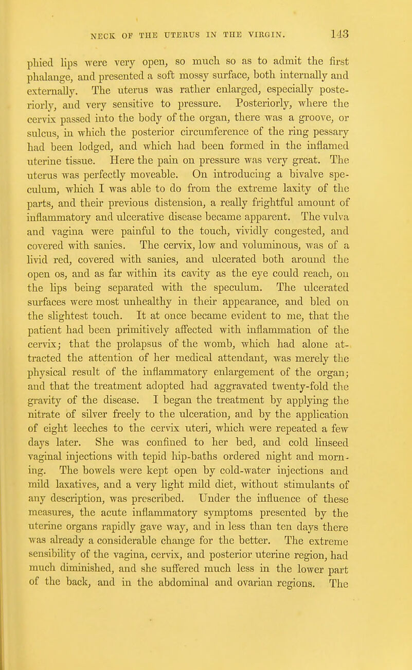 phied lips were very open, so much so as to admit the first phalange, and presented a soft mossy surface, both internally and externally. The uterus was rather enlarged, especially poste- riorly, and very sensitive to pressure. Posteriorly, where the cervix passed into the body of the organ, there was a groove, or sulcus, in which the posterior circumference of the ring pessary had been lodged, and which had been formed in the inflamed uterine tissue. Here the pain on pressure was very great. The uterus was perfectly moveable. On introducing a bivalve spe- culum, which I was able to do from the extreme laxity of the parts, and their previous distension, a really frightful amount of inflammatory and ulcerative disease became apparent. The vulva and vagina were painful to the touch, vividly congested, and covered with sanies. The cervix, low and voluminous, was of a livid red, covered with sanies, and ulcerated both around the open os, and as far within its cavity as the eye could reach, on the hps being separated with the speculum. The ulcerated surfaces were most unhealthy in their appearance, and bled on the shghtest touch. It at once became evident to me, that the patient had been primitively affected with inflammation of the cervix; that the prolapsus of the womb, which had alone at- tracted the attention of her medical attendant, was merely the physical result of the inflammatory enlargement of the organ; and that the treatment adopted had aggravated twenty-fold the gravity of the disease. I began the treatment by applying the nitrate of silver freely to the ulceration, and by the application of eight leeches to the cervix uteri, which were repeated a few days later. She was confined to her bed, and cold linseed vaginal injections with tepid hip-baths ordered night and morn- ing. The bowels were kept open by cold-water injections and mild laxatives, and a very light mild diet, without stimulants of any description, was prescribed. Under the influence of these measures, the acute inflammatory symptoms presented by the uterine organs rapidly gave way, and in less than ten days there was already a considerable change for the better. The extreme sensibility of the vagina, cervix, and posterior uterine region, had much diminished, and she suffered much less in the lower part of the back, and in the abdominal and ovarian regions. The