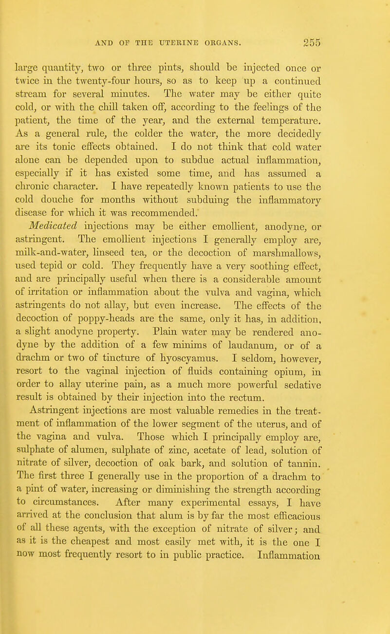 large quantity, two or three pints, should be injected once or twice in the twenty-four hours, so as to keep up a continued stream for several minutes. The water may be either quite cold, or -with the chill taken off, according to the feelings of the patient, the time of the year, and the external temperature. As a general ride, the colder the water, the more decidedly are its tonic effects obtained. I do not think that cold water alone can be depended upon to subdue actual inflammation, especially if it has existed some time, and has assumed a chronic character. I have repeatedly known patients to use the cold douche for months without subduing the inflammatory disease for which it was recommended. Medicated injections may be either emollient, anodyne, or astringent. The emollient injections I generally employ are, milk-and-water, linseed tea, or the decoction of marshmallows, used tepid or cold. They frequently have a very soothing effect, and are principally usefid when there is a considerable amount of irritation or inflammation about the vulva and vagina, which astringents do not allay, but even increase. The effects of the decoction of poppy-heads are the same, only it has, in addition, a slight anodyne property. Plain water may be rendered ano- dyne by the addition of a few minims of laudanum, or of a drachm or two of tincture of hyoscyamus. I seldom, however, resort to the vaginal injection of fluids containing opium, in order to allay uterine pain, as a much more powerful sedative result is obtained by their injection into the rectum. Astringent injections are most valuable remedies in the treat- ment of inflammation of the lower segment of the uterus, and of the vagina and vulva. Those which I principally employ are, sulphate of alumen, sulphate of zinc, acetate of lead, solution of nitrate of silver, decoction of oak bark, and solution of tannin. The first three I generally use in the proportion of a drachm to a pint of water, increasing or diminishing the strength according to circumstances. After many experimental essays, I have arrived at the conclusion that alum is by far the most efficacious of all these agents, with the exception of nitrate of silver; and as it is the cheapest and most easfly met with, it is the one I now most frequently resort to in public practice. Inflammation