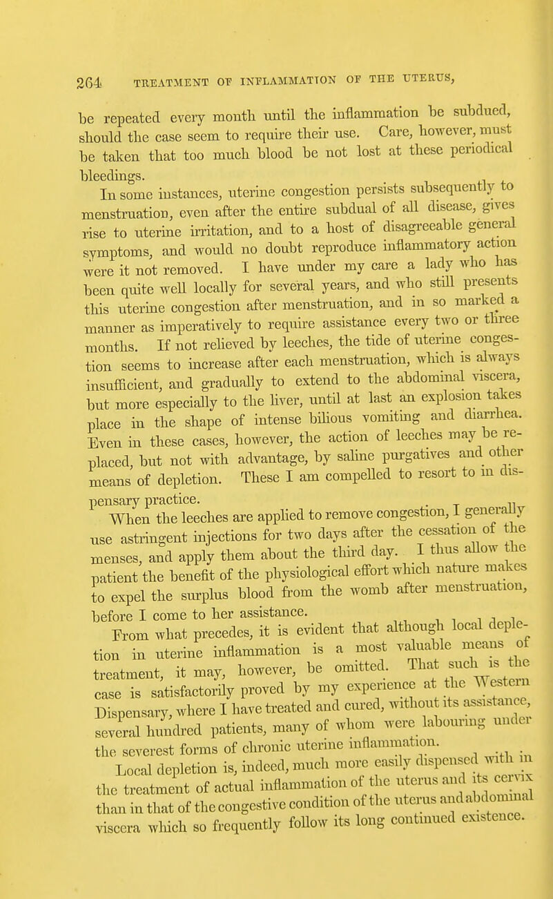 be repeated every month until the inflammation be subdued, should the case seem to require their use. Care, however, must be taken that too much blood be not lost at these periodical bleedings. # In some instances, uterine congestion persists subsequently to menstruation, even after the entire subdual of all disease, gives rise to uterine irritation, and to a host of disagreeable general symptoms, and would no doubt reproduce inflammatory action were it not removed. I have under my care a lady who has been quite well locally for several years, and who still presents this uterine congestion after menstruation, and in so marked a manner as imperatively to require assistance every two or three months. If not relieved by leeches, the tide of uterine conges- tion seems to increase after each menstruation, which is always insufficient, and gradually to extend to the abdominal viscera, but more especially to the liver, until at last an explosion takes place in the shape of intense bilious vomiting and diarrhea. Even in these cases, however, the action of leeches may be re- placed, but not with advantage, by saline purgatives and other means of depletion. These I am compelled to resort to in dis- pensary practice. . When the leeches are applied to remove congestion, 1 generally nse astringent injections for two days after the cessation of the menses, and apply them about the third day. I thus allow the patient the benefit of the physiological effort which nature makes to expel the surplus blood from the womb after menstruation, before I come to her assistance. From what precedes, it is evident that although local deple- tion in uterine inflammation is a most valuable means of treatment, it may, however, be omitted. That sucll » the ease is satisfactorily proved by my experience at the Western Dispensary, where I have treated and cured, withou its assistance several hundred patients, many of whom were labouring nude, the severest forms of chronic uterine inflammation. Local depletion is, indeed, much more easily dispensed jitlm the treatment of actual inflammation ot the uterus and it ce x than in that of the congestive condition of the uterus ^abdonunal viscera which so frequently Mow its long continued existence.