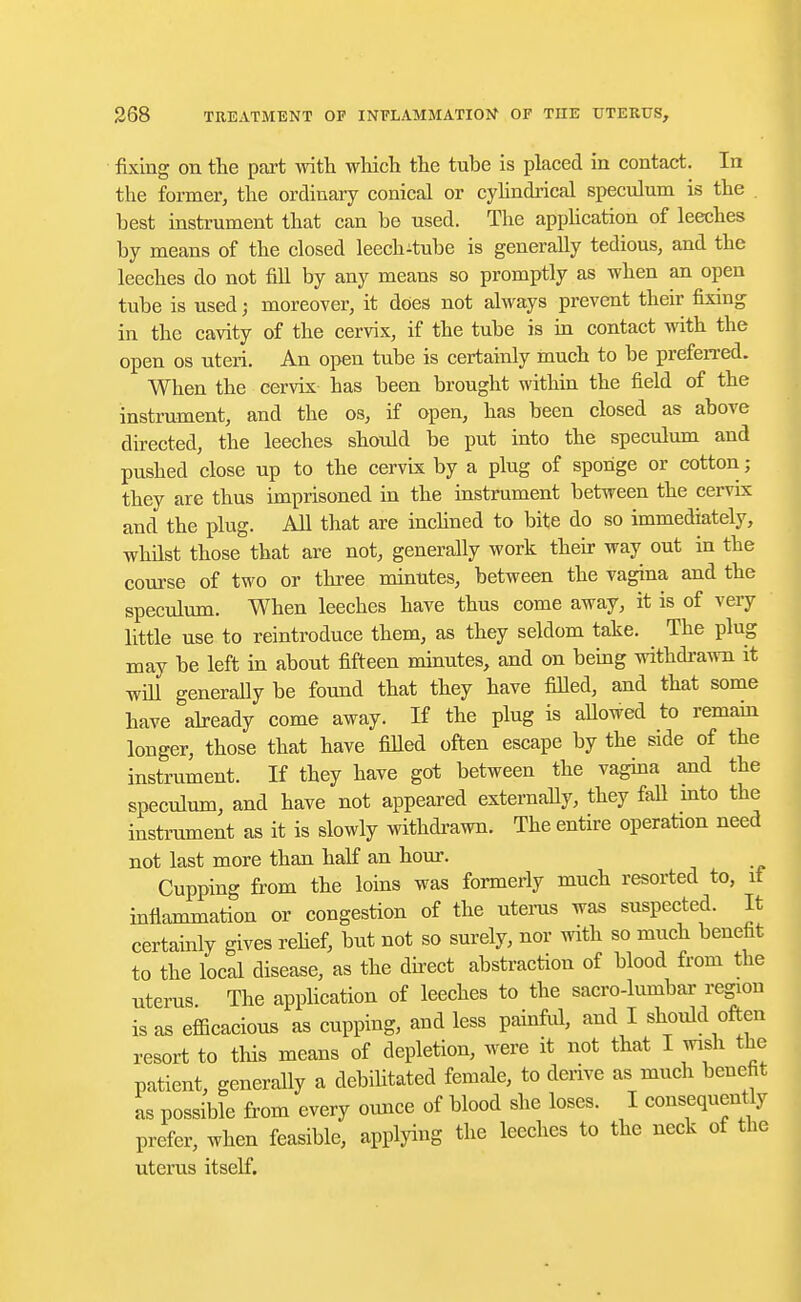 fixing on the part with which the tube is placed in contact. In the former, the ordinary conical or cylindrical speculum is the best instrument that can be used. The application of leeches by means of the closed leech-tube is generally tedious, and the leeches do not fill by any means so promptly as when an open tube is used; moreover, it does not always prevent their fixing in the cavity of the cervix, if the tube is in contact with the open os uteri. An open tube is certainly much to be preferred. When the cervix- has been brought within the field of the instrument, and the os, if open, has been closed as above directed, the leeches should be put into the speculum and pushed close up to the cervix by a plug of sponge or cotton; they are thus imprisoned in the instrument between the cervix and the plug. All that are inclined to bite do so immediately, whilst those that are not, generally work their way out in the course of two or three minutes, between the vagina and the speculum. When leeches have thus come away, it is of very little use to reintroduce them, as they seldom take. The plug may be left in about fifteen minutes, and on being withdrawn it will generally be found that they have filled, and that some have already come away. If the plug is allowed to remain longer, those that have filled often escape by the side of the instrument. If they have got between the vagina and the speculum, and have not appeared externally, they fall into the instrument as it is slowly withdrawn. The entire operation need not last more than half an hour. Cupping from the loins was formerly much resorted to, it inflammation or congestion of the uterus was suspected. It certainly gives relief, but not so surely, nor with so much benefit to the local disease, as the direct abstraction of blood from the uterus The application of leeches to the sacro-lumbar region is as efficacious as cupping, and less painful, and I should often resort to this means of depletion, were it not that I wish the patient, generally a debilitated female, to derive as much benefit as possible from every ounce of blood she loses. I consequently prefer, when feasible, applying the leeches to the neck of the uterus itself.