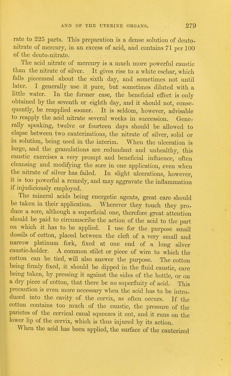 rate to 225 parts. This preparation is a dense solution of deuto- nitrate of mercury, in an excess of acid, and contains 71 per 100 of the deuto-nitrate. The acid nitrate of mercury is a much more powerful caustic than the nitrate of silver. It gives rise to a white eschar, which falls piecemeal about the sixth day, and sometimes not until later. I generally use it pure, but sometimes diluted with a little water. In the former case, the beneficial effect is only obtained by the seventh or eighth day, and it should not, conse- quently, be reapplied sooner. It is seldom, however, advisable to reapply the acid nitrate several weeks in succession. Gene- rally speaking, twelve or fourteen days should be allowed to elapse between two cauterizations, the nitrate of silver, solid or in solution, being used in the interim. When the ulceration is large, and the granulations are redundant and unhealthy, this caustic exercises a very prompt and beneficial influence, often cleansing and modifying the sore in one application, even when the nitrate of silver has failed. In slight ulcerations, however, it is too powerful a remedy, and may aggravate the inflammation if injudiciously employed. The mineral acids being energetic agents, great care should be taken in their application. Wherever they touch they pro- duce a sore, although a superficial one, therefore great attention should be paid to circumscribe the action of the acid to the part on which it has to be applied. I use for the purpose small dossils of cotton, placed between the cleft of a very small and narrow platinum fork, fixed at one end of a long silver caustic-holder. A common stilet or piece of wire to which the cotton can be tied, will also answer the purpose. The cotton being firmly fixed, it should be dipped in the fluid caustic, care being taken, by pressing it against the sides of the bottle, or on a dry piece of cotton, that there be no superfluity of acid. This precaution is even more necessary when the acid has to be intro- duced into the cavity of the cervix, as often occurs. If the cotton contains too much of the caustic, the pressure of the parietes of the cervical canal squeezes it out, and it runs on the lower hp of the cervix, which is thus injured by its action. When the acid has been applied, the surface of the cauterized