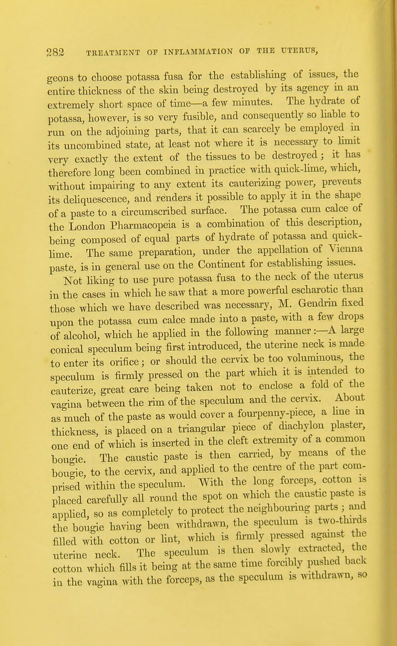 geons to choose potassa fusa for the establishing of issues, the entire thickness of the skin being destroyed by its agency in an extremely short space of time—a few minutes. The hydrate of potassa, however, is so very fusible, and consequently so liable to run on the adjoining parts, that it can scarcely be employed in its uncombined state, at least not where it is necessary to limit very exactly the extent of the tissues to be destroyed; it has therefore long been combined in practice with quick-lime, which, without impairing to any extent its cauterizing power, prevents its deliquescence, and renders it possible to apply it in the shape of a paste to a circumscribed surface. The potassa cum calce of the London Pharmacopeia is a combination of this description, being composed of equal parts of hydrate of potassa and quick- lime. The same preparation, under the appellation of Vienna paste, is in general use on the Continent for establishing issues. Not liking to use pure potassa fusa to the neck of the uterus in the cases in which he saw that a more powerful escharotic than those which we have described was necessary, M. Gendrin fixed upon the potassa cum calce made into a paste, with a few drops of alcohol, which he applied in the following manner:—A large conical speculum being first introduced, the uterine neck is made to enter its orifice; or should the cervix be too voluminous, the speculum is firmly pressed on the part which it is intended to cauterize, great care being taken not to enclose a fold of the vagina between the rim of the speculum and the cervix. About as much of the paste as would cover a fourpenny-piece, a hue in thickness, is placed on a triangular piece of diachylon plaster, one end of which is inserted in the cleft extremity of a common bougie The caustic paste is then carried, by means of the bougie! to the cervix, and applied to the centre of the part com- prised within the speculum. With the long forceps, cotton is placed carefully all round the spot on which the caustic paste is applied, so as completely to protect the neighbouring parts • and the bougie having been withdrawn, the speculum is two-tlnrds filled with cotton or lint, which is firmly pressed against the uterine neck. The speculum is then slowly extracted, the cotton which fills it being at the same time forcibly pushed back in the vagina with the forceps, as the speculum is withdrawn, so