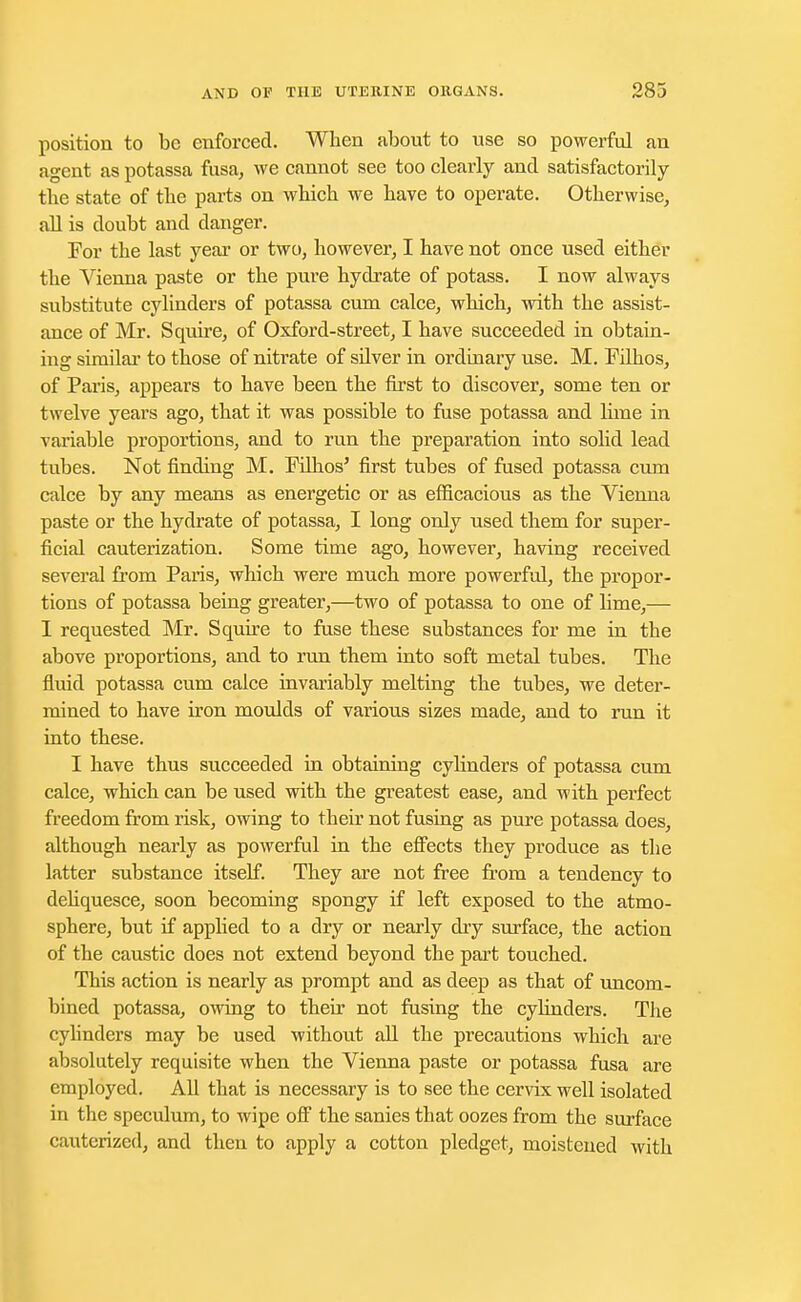position to be enforced. When about to use so powerful an agent as potassa fusa, we cannot see too clearly and satisfactorily the state of the parts on which we have to operate. Otherwise, all is doubt and danger. For the last year or two, however, I have not once used either the Vienna paste or the pure hydrate of potass. I now always substitute cylinders of potassa cum calce, which, with the assist- ance of Mr. Squire, of Oxford-street, I have succeeded in obtain- ing similar to those of nitrate of sUver in ordinary use. M. Filhos, of Paris, appears to have been the first to discover, some ten or twelve years ago, that it was possible to fuse potassa and lime in variable proportions, and to run the preparation into solid lead tubes. Not finding M. Filhos' first tubes of fused potassa cum calce by any means as energetic or as efficacious as the Vienna paste or the hydrate of potassa, I long only used them for super- ficial cauterization. Some time ago, however, having received several from Paris, which were much more powerful, the propor- tions of potassa being greater,—two of potassa to one of lime,— I requested Mr. Squire to fuse these substances for me in the above proportions, and to run them into soft metal tubes. The fluid potassa cum calce invariably melting the tubes, we deter- mined to have iron moulds of various sizes made, and to run it into these. I have thus succeeded in obtaining cylinders of potassa cum calce, which can be used with the greatest ease, and with perfect freedom from risk, owing to their not fusing as pure potassa does, although nearly as powerful in the effects they produce as the latter substance itself. They are not free from a tendency to deliquesce, soon becoming spongy if left exposed to the atmo- sphere, but if applied to a dry or nearly dry surface, the action of the caustic does not extend beyond the part touched. This action is nearly as prompt and as deep as that of uncom- bined potassa, owing to their not fusing the cylinders. The cylinders may be used without all the precautions which are absolutely requisite when the Vienna paste or potassa fusa are employed. All that is necessary is to see the cervix well isolated in the speculum, to wipe off the sanies that oozes from the surface cauterized, and then to apply a cotton pledget, moistened with