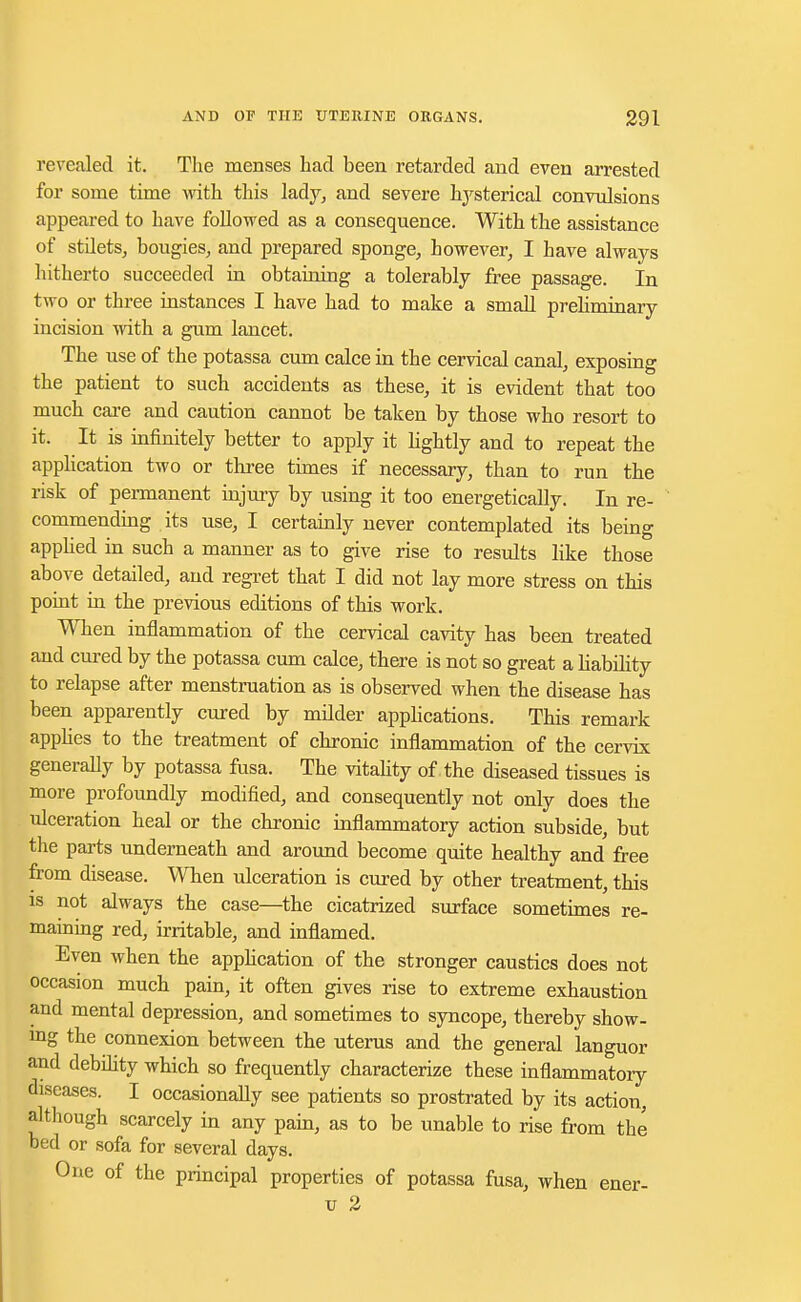 revealed it. The menses had been retarded and even arrested for some time with this lady, and severe hysterical convulsions appeared to have followed as a consequence. With the assistance of stilets, bougies, and prepared sponge, however, I have always hitherto succeeded in obtaining a tolerably free passage. In two or three instances I have had to make a small prehminary incision with a gum lancet. The use of the potassa cum calce in the cervical canal, exposing the patient to such accidents as these, it is evident that too much care and caution cannot be taken by those who resort to it. It is infinitely better to apply it lightly and to repeat the application two or three times if necessary, than to run the risk of permanent injury by using it too energetically. In re- commending its use, I certainly never contemplated its being applied in such a manner as to give rise to results like those above detailed, and regret that I did not lay more stress on this point in the previous editions of this work. When inflammation of the cervical cavity has been treated and cured by the potassa cum calce, there is not so great a bability to relapse after menstruation as is observed when the disease has been apparently cured by milder applications. This remark applies to the treatment of chronic inflammation of the cervix generally by potassa fusa. The vitality of the diseased tissues is more profoundly modified, and consequently not only does the ulceration heal or the chronic inflammatory action subside, but the parts underneath and around become quite healthy and free from disease. When ulceration is cured by other treatment, this is not always the case—the cicatrized surface sometimes re- maining red, irritable, and inflamed. Even when the application of the stronger caustics does not occasion much pain, it often gives rise to extreme exhaustion and mental depression, and sometimes to syncope, thereby show- ing the connexion between the uterus and the general languor and debility which so frequently characterize these inflammatory diseases. I occasionally see patients so prostrated by its action, although scarcely in any pain, as to be unable to rise from the bed or sofa for several days. One of the principal properties of potassa fusa, when ener- u 2