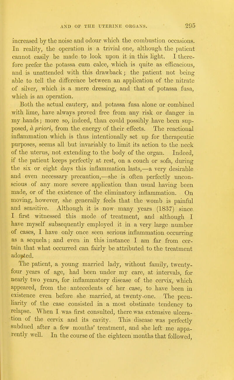 increased by the noise and odour which the combustion occasions. In reality, the operation is a trivial one, although the patient cannot easily be made to look upon it in this light. I there- fore prefer the potassa cum calce, which is quite as efficacious, and is unattended with this drawback; the patient not being able to tell the difference between an application of the nitrate of sflver, which is a mere dressing, and that of potassa fusa, which is an operation. Both the actual cautery, and potassa fusa alone or combined with lime, have always proved free from any risk or danger in my hands; more so, indeed, than could possibly have been sup- posed, a priori, from the energy of their effects. The reactional inflammation which is thus intentionally set up for therapeutic purposes, seems all but invariably to limit its action to the neck of the uterus, not extending to the body of the organ. Indeed, if the patient keeps perfectly at rest, on a couch or sofa, during the six or eight days this inflammation lasts,—a very desirable and even necessary precaution,—she is often perfectly uncon- scious of any more severe application than usual having been made, or of the existence of the ehminatory inflammation. On moving, however, she generally feels that the womb is painful and sensitive. Although it is now many years (1837) since. I first witnessed this mode of treatment, and although I have myself subsequently employed it in a very large number of cases, I have only once seen serious inflammation occurring as a sequela; and even in this instance I am far from cer- tain that what occurred can fairly be attributed to the treatment adopted. The patient, a young married lady, without famfly, twenty- four years of age, had been under my care, at intervals, for nearly two years, for inflammatory disease of the cervix, which appeared, from the antecedents of her case, to have been in existence even before she married, at twenty-one. The pecu- liarity of the case consisted in a most obstinate tendency to relapse. When I was first consulted, there was extensive ulcera- tion of the cervix and its cavity. This disease was perfectly subdued after a few months' treatment, and she left me appa- rently well. In the course of the eighteen months that followed,