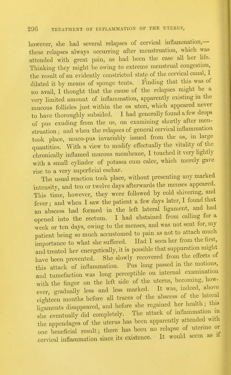 however, she had several relapses of cervical inflammation,— these relapses always occurring after menstruation, which was attended with great pain, as had been the case all her life. Thinking they might be owing to extreme menstrual congestion, the result of an evidently constricted state of the cervical canal, I ddated it by means of sponge tents. Finding that this was of no avail, I thought that the cause of the relapses might be a very limited amount of inflammation, apparently existing in the mucous follicles just within the os uteri, which appeared never to have thoroughly subsided. I had generally found a few drops of pus exuding from the os, on examining shortly after men- struation j and when the relapses of general cervical inflammation took place, muco-pus invariably issued from the os, in large quantities. With a view to modify effectually the vitality of the chronically inflamed mucous membrane, I touched it very lightly with a small cylinder of potassa cum calce, which merely gave rise to a very superficial eschar. The usual reaction took place, without presenting any marked intensity, and ten or twelve days afterwards the menses appeared. This time, however, they were followed by cold shivering, and fever; and when I saw the patient a few days later, I found that an abscess had formed in the left lateral ligament, and had opened into the rectum. I had abstained from calling for a week or ten days, owing to the menses, and was not sent for, my patient being so much accustomed to pain as not to attach much importance to what she suffered. Had I seen her from the first, and treated her energetically, it is possible that suppuration might have been prevented. She slowly recovered from the effects ot this attack of inflammation. Pus long passed in the motions, and tumefaction was long perceptible on internal examination with the finger on the left side of the uterus, becoming, how- ever, gradually less and less marked. It was, indeed, above eichteen months before all traces of the abscess of the lateral ligaments disappeared, and before she regained her health; this she eventually did completely. The attack of inflammation in the appendages of the uterus has been apparently attended with one beneficial result j there has been no relapse of uterine or cervical inflammation since its existence. It would seem as it