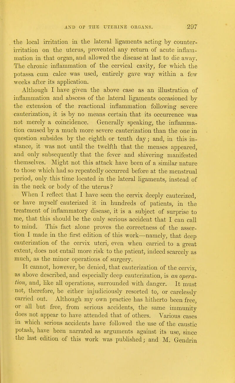 the local irritation in the lateral ligaments acting by counter- irritation on the uterus, prevented any return of acute inflam- mation in that organ, and allowed the disease at last to die away. The chronic inflammation of the cervical cavity, for which the potassa cum calce was used, entirely gave way within a few weeks after its application. Although I have given the above case as an illustration of inflammation and abscess of the lateral ligaments occasioned by the extension of the reactional inflammation following severe cauterization, it is by no means certain that its occurrence was not merely a coincidence. Generally speaking, the inflamma- tion caused by a much more severe cauterization than the one in question subsides by the eighth or tenth day; and, in this in- stance, it was not until the twelfth that the menses appeared, and only subsequently that the fever and shivering manifested themselves. Might not this attack have been of a similar nature to those which had so repeatedly occurred before at the menstrual period, only this time located in the lateral ligaments, instead of in the neck or body of the uterus ? When I reflect that I have seen the cervix deeply cauterized, or have myself cauterized it in hundreds of patients, in the treatment of inflammatory disease, it is a subject of surprise to me, that this should be the only serious accident that I can call to mind. This fact alone proves the correctness of the asser- tion I made in the first edition of this work—namely, that deep cauterization of the cervix uteri, even when carried to a great extent, does not entad more risk to the patient, indeed scarcely as much, as the minor operations of surgery. It cannot, however, be denied, that cauterization of the cervix, as above described, and especially deep cauterization, is an opera- tion, and, like all operations, surrounded with danger. It must not, therefore, be either injudiciously resorted to, or carelessly carried out. Although my own practice has hitherto been free, or all but free, from serious accidents, the same immunity does not appear to have attended that of others. Various cases in which serious accidents have followed the use of the caustic potash, have been narrated as arguments against its use, since the last edition of this work was published; and M. Gendrin