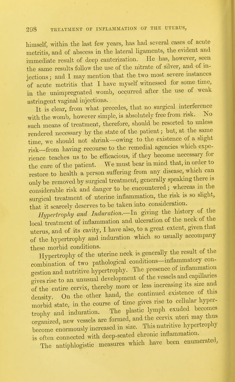 himself, within the last few years, has had several cases of acute metritis, and of abscess in the lateral ligaments, the evident and immediate result of deep cauterization. He has, however, seen the same results follow the use of the nitrate of sdver, and of in- jections ; and I may mention that the two most severe instances of acute metritis that I have myself witnessed for some time, in the unimpregnated womb, occurred after the use of weak astringent vaginal injections. It is clear, from what precedes, that no surgical interference with the womb, however simple, is absolutely free from risk. No such means of treatment, therefore, should be resorted to unless rendered necessary by the state of the patient; but, at the same time, we should not shrink—owing to the existence of a slight risk—from having recourse to the remedial agencies which expe- rience teaches us to be efficacious, if they become necessary for the cure of the patient. We must bear in mind that, in order to restore to health a person suffering from any disease, which can only be removed by surgical treatment, generally speaking there is considerable risk and danger to be encountered; whereas in the surgical treatment of uterine inflammation, the risk is so slight, that it scarcely deserves to be taken into consideration. Hypertrophy and Induration.—In giving the history of the local treatment of inflammation and ulceration of the neck of the uterus, and of its cavity, I have also, to a great extent, given that of the hypertrophy and induration which so usually accompany these morbid conditions. . Hypertrophy of the uterine neck is generally the result ot the combination of two pathological conditions-mflammatory con- gestion and nutritive hypertrophy. The presence of inflammation ^ives rise to an unusual development of the vessels and capillary of the entire cervix, thereby more or less increasing its size and density On the other hand, the continued existence of this morbid state, in the course of time gives rise to cehdar hyper- trophy and induration. The plastic lymph exuded becomes organized, new vessels are formed, and the cervix uteri may thus become enormously increased in size. Tins nutritive hypertrophy is often connected with deep-seated chrome inflammation. The antiphlogistic measures which have been enumeiated,