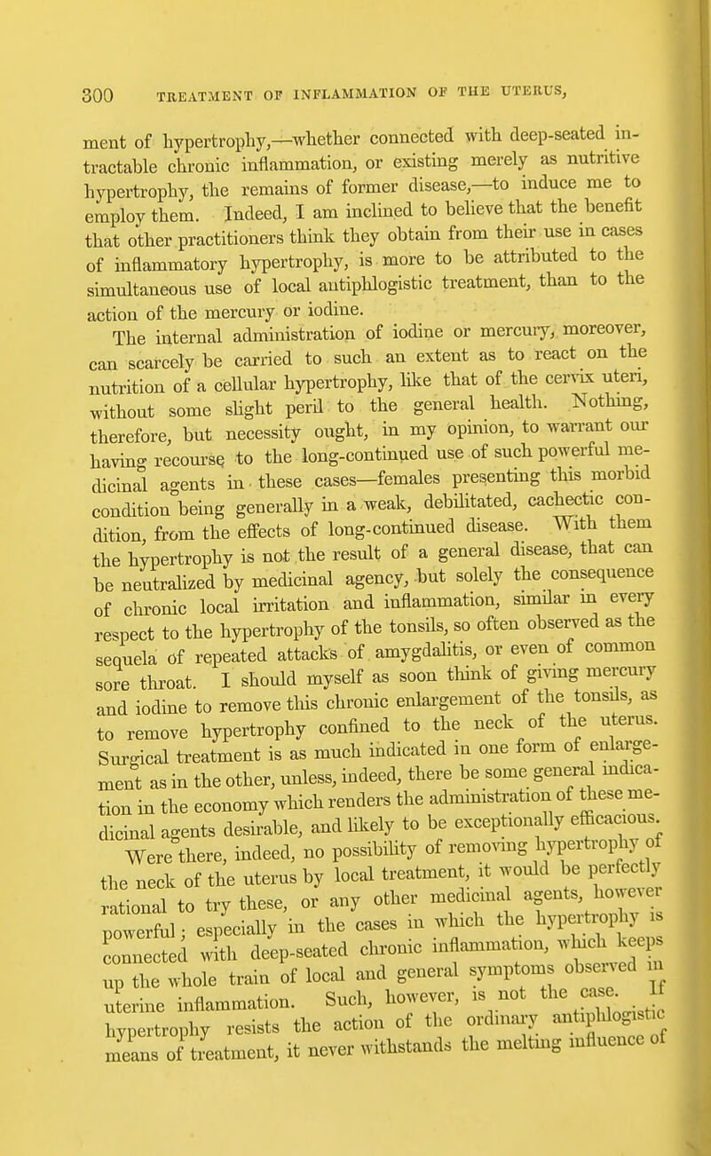 ment of hypertrophy—whether connected with deep-seated in- tractable chronic inflammation, or existing merely as nutritive hypertrophy, the remains of former disease,—to induce me to employ them. Indeed, I am inclined to believe that the benefit that other practitioners think they obtain from their use m cases of inflammatory hypertrophy, is more to be attributed to the simultaneous use of local antiphlogistic treatment, than to the action of the mercury or iodine. The internal administration of iodine or mercury, moreover, can scarcely be carried to such an extent as to react on the nutrition of a cellular hypertrophy, like that of the cervix uteri, without some slight peril to the general health. Nothing, therefore, but necessity ought, in my opinion, to warrant our having recourse to the long-continued use of such powerful me- dicinal agents in . these cases—females presenting this morbid condition being generally in a .weak, debilitated, cachectic con- dition from the effects of long-continued disease. With them the hypertrophy is not .the result of a general disease, that can be neutralized by medicinal agency, but solely the consequence of chronic local irritation and inflammation, similar in every respect to the hypertrophy of the tonsils, so often observed as the sequela of repeated attacks of amygdalitis, or even of common sore throat. I should myself as soon think of giving mercury and iodine to remove this chronic enlargement of the tonsils, as to remove hypertrophy confined to the neck of the uterus. Surgical treatment is as much indicated in one form of enlarge- ment as in the other, unless, indeed, there be some general indica- tion in the economy which renders the administration of these me- dicinal agents desirable, and likely to be exceptionally efficacious Were there, indeed, no possibility of removing hypertrophy of the neck of the uterus by local treatment, it would be perfectly rational to try these, or any other medicinal agents, however powerful especially in the cases in which the hypertrophy . cTnected with deep-seated chronic inflammation, which kee^ up the whole train of local and general symptoms observed a uterine inflammation. Such, however, is not the case. If hypertrophy resists the action of the ordinary antipldogi t c means of tLtment, it never withstands the meltmg influence of