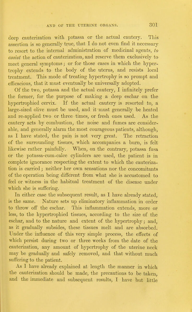 deep cauterization with potassa or the actual cautery. This assertion is so generally true, that I do not even find it necessary to resort to the internal administration of medicinal agents, to assist the action of cauterization, and reserve them exclusively to meet general symptoms; or for those cases in which the hyper- trophy extends to the body of the uterus, and resists local treatment. This mode of treating hypertrophy is so prompt and efficacious, that it must eventually be universally adopted. Of the two, potassa and the actual cautery, I infinitely prefer the former, for the purpose of making a deep eschar on the hypertrophied cervix. If the actual cautery is resorted to, a large-sized olive must be used, and it must generally be heated and re-applied two or three times, or fresh ones used. As the cautery acts by combustion, the noise and fumes are consider- able, and generally alarm the most courageous patients, although, as I have stated, the pain is not very great. The retraction of the surrounding tissues, which accompanies a burn, is felt likewise rather painfully. When, on the contrary, potassa fusa or the potassa-cum-calce cylinders are used, the patient is in complete ignorance respecting the extent to which the cauteriza- tion is carried; neither her own sensations nor the concomitants of the operation being different from what she is accustomed to feel or witness in the habitual treatment of the disease under which she is suffering. In either case the subsequent result, as I have already stated, is the same. Nature sets up ehminatory inflammation in order to throw off the eschar. This inflammation extends, more or less, to the hypertrophied tissues, according to the size of the eschar, and to the nature and extent of the hypertrophy; and, as it gradually subsides, these tissues melt and are absorbed. Under the influence of this very simple process, the effects of which persist during two or three weeks from the date of the cauterization, any amount of hypertrophy of the uterine neck may be gradually and safely removed, and that without much suffering to the patient. As I have already explained at length the manner in which the cauterization should be made, the precautions to be taken, and the immediate and subsequent results, I have but little