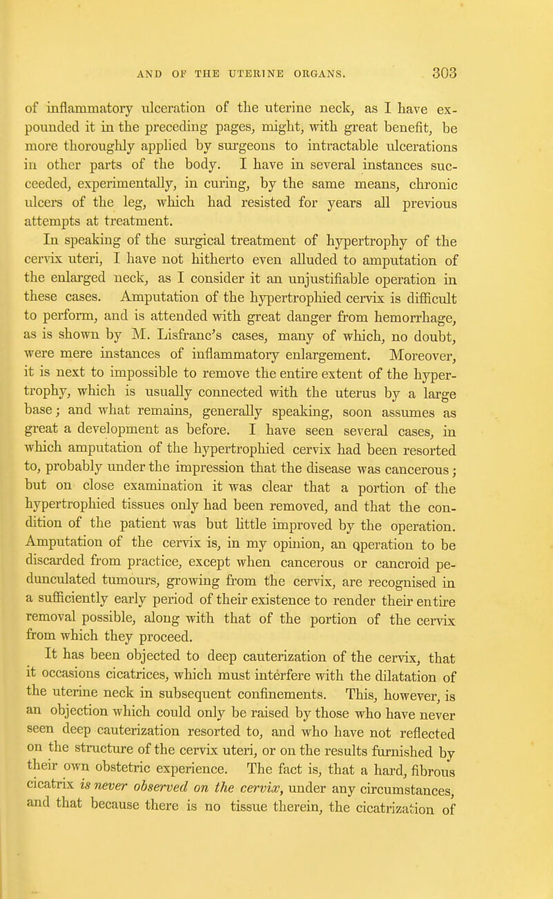 of inflammatory ulceration of the uterine neck, as I have ex- pounded it in the preceding pages, might, with great benefit, be more thoroughly applied by surgeons to intractable idcerations in other parts of the body. I have in several instances suc- ceeded, experimentally, in curing, by the same means, chronic ulcers of the leg, which had resisted for years all previous attempts at treatment. In speaking of the surgical treatment of hypertrophy of the cervix uteri, I have not hitherto even alluded to amputation of the enlarged neck, as I consider it an unjustifiable operation in these cases. Amputation of the hypertrophied cervix is difficult to perform, and is attended with great danger from hemorrhage, as is shown by M. Lisfranc's cases, many of which, no doubt, were mere instances of inflammatory enlargement. Moreover, it is next to impossible to remove the entire extent of the hyper- trophy, which is usually connected with the uterus by a large base; and what remains, generally speaking, soon assumes as great a development as before. I have seen several cases, in which amputation of the hypertrophied cervix had been resorted to, probably under the impression that the disease was cancerous; but on close examination it was clear that a portion of the hypertrophied tissues only had been removed, and that the con- dition of the patient was but little improved by the operation. Amputation of the cervix is, in my opinion, an qperation to be discarded from practice, except when cancerous or cancroid pe- dunculated tumours, growing from the cervix, are recognised in a sufficiently early period of their existence to render their en the removal possible, along with that of the portion of the cervix from which they proceed. It has been objected to deep cauterization of the cervix, that it occasions cicatrices, which must interfere with the dilatation of the uterine neck in subsequent confinements. This, however, is an objection which could only be raised by those who have never seen deep cauterization resorted to, and who have not reflected on the structure of the cervix uteri, or on the results furnished by their own obstetric experience. The fact is, that a hard, fibrous cicatrix is never observed on the cervix, under any circumstances, and that because there is no tissue therein, the cicatrization of