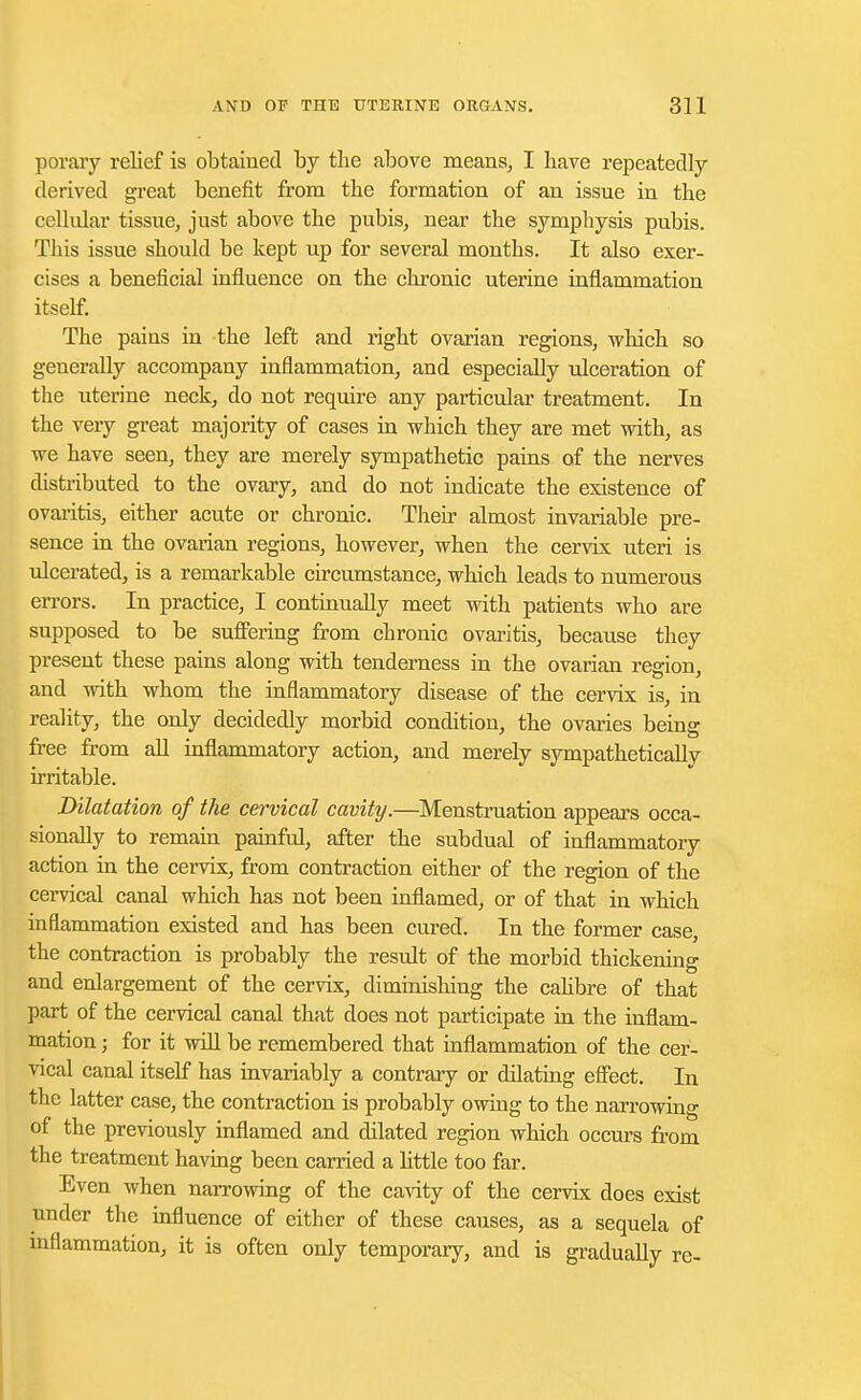 porary relief is obtained by the above means, I have repeatedly derived great benefit from the formation of an issue in the cellular tissue, just above the pubis, near the symphysis pubis. This issue should be kept up for several months. It also exer- cises a beneficial influence on the chronic uterine inflammation itself. The pains in the left and right ovarian regions, which so generally accompany inflammation, and especially ulceration of the uterine neck, do not require any particular treatment. In the very great majority of cases in which they are met with, as we have seen, they are merely sympathetic pains of the nerves distributed to the ovary, and do not indicate the existence of ovaritis, either acute or chronic. Their almost invariable pre- sence in the ovarian regions, however, when the cervix uteri is ulcerated, is a remarkable circumstance, which leads to numerous errors. In practice, I continually meet with patients who are supposed to be suffering from chronic ovaritis, because they present these pains along with tenderness in the ovarian region, and with whom the inflammatory disease of the cervix is, in reality, the only decidedly morbid condition, the ovaries being free from all inflammatory action, and merely sympathetically irritable. Dilatation of the cervical cavity.—Menstruation appears occa- sionally to remain painful, after the subdual of inflammatory action in the cervix, from contraction either of the region of the cervical canal which has not been inflamed, or of that in which inflammation existed and has been cured. In the former case, the contraction is probably the result of the morbid thickening and enlargement of the cervix, diminishing the calibre of that part of the cervical canal that does not participate in the inflam- mation ; for it will be remembered that inflammation of the cer- vical canal itself has invariably a contrary or dilating effect. In the latter case, the contraction is probably owing to the narrowing of the previously inflamed and dilated region which occurs from the treatment having been carried a little too far. Even when narrowing of the cavity of the cervix does exist under the influence of either of these causes, as a sequela of inflammation, it is often only temporary, and is gradually re-