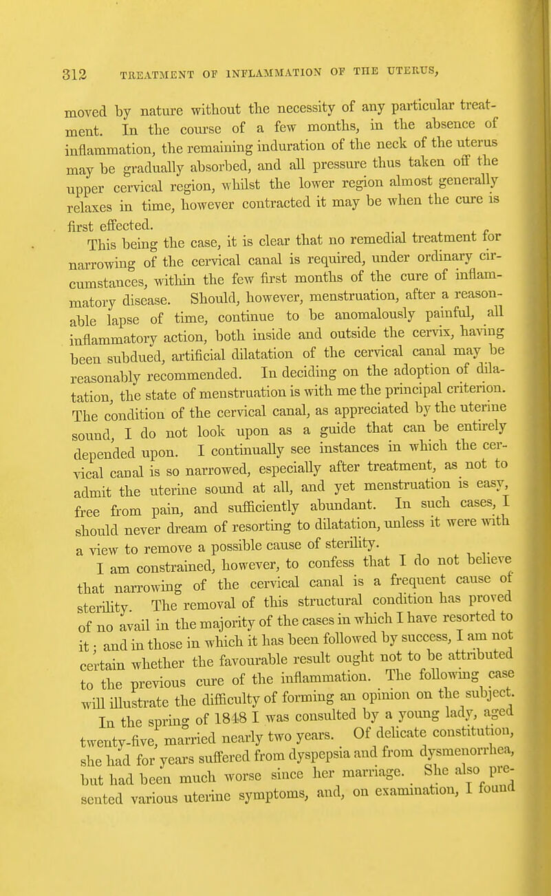 moved by nature without the necessity of any particular treat- ment. In the course of a few months, in the absence of inflammation, the remaining induration of the neck of the uterus may be gradually absorbed, and all pressure thus taken off the upper cervical region, whilst the lower region almost generally relaxes in time, however contracted it may be when the cure is first effected. This being the case, it is clear that no remedial treatment for narrowing of the cervical canal is required, under ordinary cir- cumstances, within the few first months of the cure of inflam- matory disease. Should, however, menstruation, after a reason- able lapse of time, continue to be anomalously painful, all inflammatory action, both inside and outside the cervix, having been subdued, artificial dilatation of the cervical canal may be reasonably recommended. In deciding on the adoption of dila- tation, the state of menstruation is with me the principal criterion. The condition of the cervical canal, as appreciated by the uterine sound, I do not look upon as a guide that can be entnely depended upon. I continually see instances in which the cer- vical canal is so narrowed, especially after treatment, as not to admit the uterine sound at all, and yet menstruation is easy free from pain, and sufficiently abundant. In such cases, I should never dream of resorting to dflatation, unless it were with a view to remove a possible cause of sterility. I am constrained, however, to confess that I do not believe that narrowing of the cervical canal is a frequent cause ot sterility The removal of this structural condition has proved of no avail in the majority of the cases in which I have resorted to it • and in those in which it has been followed by success, I am not certain whether the favourable result ought not to be attributed to the previous cure of the inflammation. The Mowing case will illustrate the difficulty of forming an opinion on the subject In the sprin°- 0f 1848 I was consulted by a young lady, aged twenty-five, married nearly two years. Of delicate constitution, she had for years suffered from dyspepsia and from dysmenorrhea, but had been much worse since her marriage. She also pre- sented various uterine symptoms, and, on examination, I found