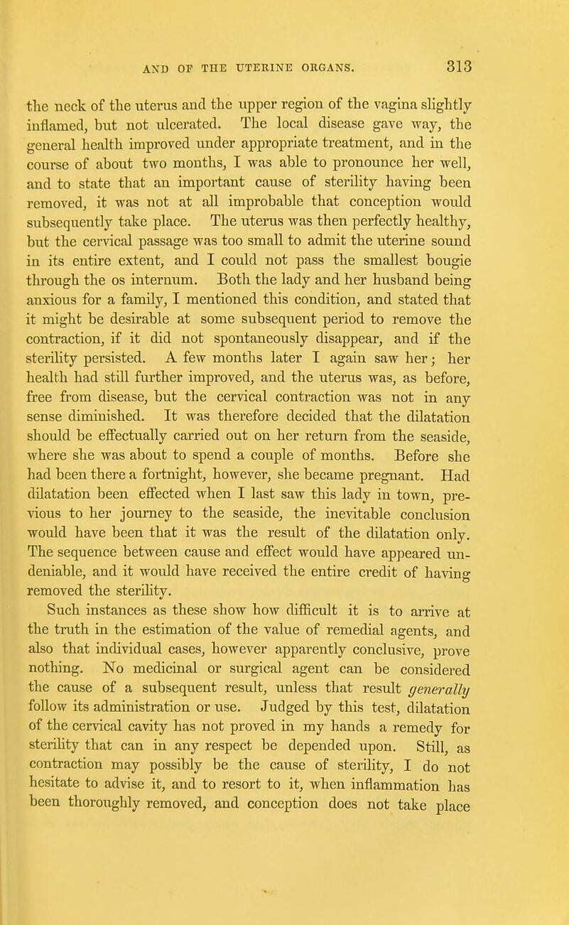 the neck of the uterus and the upper region of the vagina slightly inflamed, but not ulcerated. The local disease gave way, the general health improved under appropriate treatment, and in the course of about two months, I was able to pronounce her well, and to state that an important cause of sterility having been removed, it was not at all improbable that conception would subsequently take place. The uterus was then perfectly healthy, but the cervical passage was too small to admit the uterine sound in its entire extent, and I could not pass the smallest bougie through the os internum. Both the lady and her husband being anxious for a family, I mentioned this condition, and stated that it might be desirable at some subsequent period to remove the contraction, if it did not spontaneously disappear, and if the sterility persisted. A few months later I again saw her; her health had still further improved, and the uterus was, as before, free from disease, but the cervical contraction was not in any sense diminished. It was therefore decided that the dilatation should be effectually carried out on her return from the seaside, where she was about to spend a couple of months. Before she had been there a fortnight, however, she became pregnant. Had dilatation been effected when I last saw this lady in town, pre- vious to her journey to the seaside, the inevitable conclusion would have been that it was the result of the dilatation only. The sequence between cause and effect would have appeared un- deniable, and it would have received the entire credit of having removed the sterility. Such instances as these show how difficult it is to arrive at the truth in the estimation of the value of remedial agents, and also that individual cases, however apparently conclusive, prove nothing. No medicinal or surgical agent can be considered the cause of a subsequent result, unless that result generally follow its administration or use. Judged by this test, dilatation of the cervical cavity has not proved in my hands a remedy for sterility that can in any respect be depended upon. Still, as contraction may possibly be the cause of sterility, I do not hesitate to advise it, and to resort to it, when inflammation has been thoroughly removed, and conception does not take place