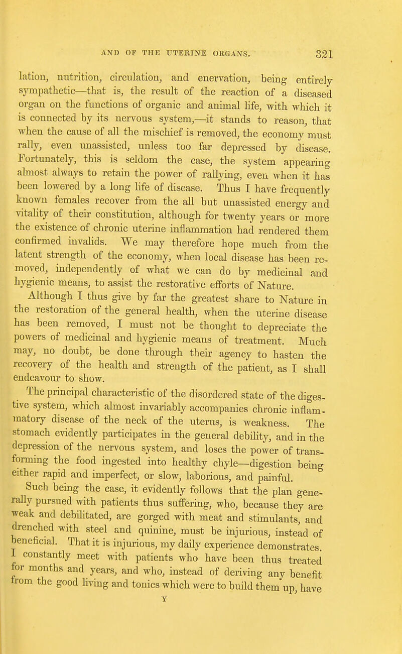 lation, nutrition, circulation, and enervation, being entirely- sympathetic—that is, the result of the reaction of a diseased organ on the functions of organic and animal life, with which it is connected by its nervous system,—it stands to reason, that when the cause of all the mischief is removed, the economy must rally, even unassisted, unless too far depressed by disease. Fortunately, this is seldom the case, the system appearing almost always to retain the power of rallying, even when it has been lowered by a long life of disease. Thus I have frequently known females recover from the all but unassisted energy and vitality of their constitution, although for twenty years or more the existence of chronic uterine inflammation had rendered them confirmed invalids. We may therefore hope much from the latent strength of the economy, when local disease has been re- moved, independently of what we can do by medicinal and hygienic means, to assist the restorative efforts of Nature. Although I thus give by far the greatest share to Nature in the restoration of the general health, when the uterine disease has been removed, I must not be thought to depreciate the powers of medicinal and hygienic means of treatment. Much may, no doubt, be done through their agency to hasten the recovery of the health and strength of the patient, as I shall endeavour to show. The principal characteristic of the disordered state of the diges- tive system, which almost invariably accompanies chronic inflam- matory disease of the neck of the uterus, is weakness. The stomach evidently participates in the general debility, and in the depression of the nervous system, and loses the power of trans- forming the food ingested into healthy chyle—digestion being either rapid and imperfect, or slow, laborious, and painful. Such being the case, it evidently follows that the plan gene- rally pursued with patients thus suffering, who, because they are weak and debilitated, are gorged with meat and stimulants, and drenched with steel and quinine, must be injurious, instead of beneficial. That it is injurious, my daily experience demonstrates I constantly meet with patients who have been thus treated for months and years, and who, instead of deriving any benefit from the good living and tonics which were to build them up have