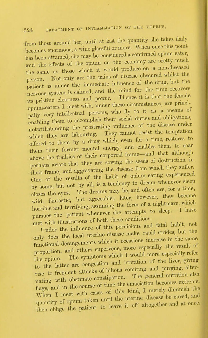 from those around her, until at last the quantity she takes daily becomes enormous, a wine glassful or more. When once this paint has been attained, she may be considered a confirmed opium-eater and the effects of the opium on the economy are pretty much the same as those which it would produce on a ^ person Not only are the pains of disease obscured whds the pat en - under the immediate influence of the drug, hut the nervous system is calmed, and the mind for the time recovers ts Ztine clearness and power. Thence it is that the femak opium-eaters I meet with, under these circumstances, are princi- pal very intellectual persons, who fly to it as a means of enabling them to accomplish their social duties and obligations, Tntwithstanding the prostrating influence of the disease under labouring. They cannot resist the temptation otred to them by a drug which, even for a time restores to tLm their former mental energy, and enables them to soar above he frailties of their corporeal frame-and tha ahhough perhaps aware that they are sowing the seeds of des ruction m tW frame and aggravating the disease from which they sutler One of 'he result of the habit of opium eating experienced bv some hut not by all, is a tendency to dream whenever sleep closes the eyes. The dreams may be, and often are for a time, if fantastic but agreeable; later, however, they become ^b^SUing, assuming the form of -ightmar^h pines the patient whenever she attempts to sleep. I ha.e Lt with illustrations of both these conditions. t atTeL of Mious vomiting and purging, alter- Z£ t tr*t^: constipation. T„e general nutrias nating wi emaciation becomes extiem rXCt:iiu»t,*.»aauac