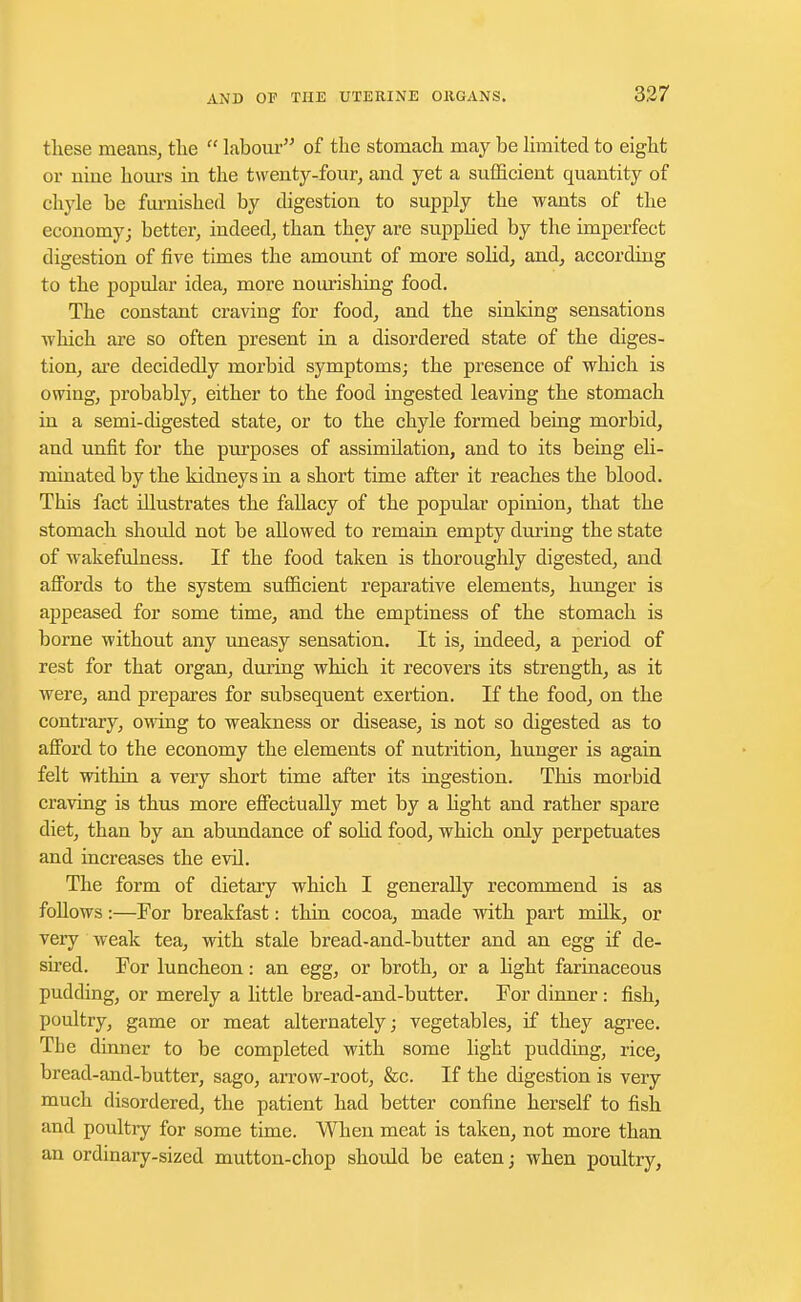 these means, the  labour of the stomach may be limited to eight or nine horns in the twenty-four, and yet a sufficient quantity of chyle be furnished by digestion to supply the wants of the economy; better, indeed, than they are supplied by the imperfect digestion of five times the amount of more solid, and, according to the popular idea, more nourishing food. The constant craving for food, and the sinking sensations which are so often present in a disordered state of the diges- tion, are decidedly morbid symptoms; the presence of which is owing, probably, either to the food ingested leaving the stomach in a semi-digested state, or to the chyle formed being morbid, and unfit for the purposes of assimilation, and to its being eli- minated by the kidneys in a short time after it reaches the blood. This fact illustrates the fallacy of the popular opinion, that the stomach should not be allowed to remain empty during the state of wakefulness. If the food taken is thoroughly digested, and affords to the system sufficient reparative elements, hunger is appeased for some time, and the emptiness of the stomach is borne without any uneasy sensation. It is, indeed, a period of rest for that organ, during which it recovers its strength, as it were, and prepares for subsequent exertion. If the food, on the contrary, owing to weakness or disease, is not so digested as to afford to the economy the elements of nutrition, hunger is again felt within a very short time after its ingestion. This morbid craving is thus more effectually met by a fight and rather spare diet, than by an abundance of solid food, which only perpetuates and increases the evil. The form of dietary which I generally recommend is as follows:—For breakfast: thin cocoa, made with part milk, or very weak tea, with stale bread-and-butter and an egg if de- shed. For luncheon: an egg, or broth, or a light farinaceous pudding, or merely a little bread-and-butter. For dinner: fish, poultry, game or meat alternately; vegetables, if they agree. The dinner to be completed with some light pudding, rice, bread-and-butter, sago, arrow-root, &c. If the digestion is very much disordered, the patient had better confine herself to fish and poultry for some time. When meat is taken, not more than an ordinary-sized mutton-chop should be eaten; when poultry,