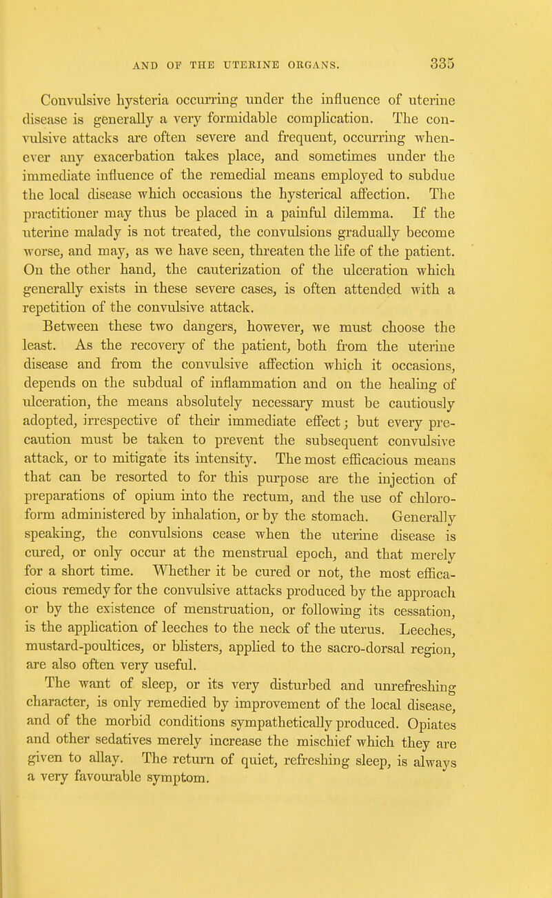 Convulsive hysteria occurring under the influence of uterine disease is generally a very formidable complication. The con- vulsive attacks are often severe and frequent, occurring when- ever any exacerbation takes place, and sometimes under the immediate influence of the remedial means employed to subdue the local disease which occasions the hysterical affection. The practitioner may thus be placed in a painful dilemma. If the uterine malady is not treated, the convulsions gradually become worse, and may, as we have seen, threaten the life of the patient. On the other hand, the cauterization of the ulceration which generally exists in these severe cases, is often attended with a repetition of the convulsive attack. Between these two dangers, however, we must choose the least. As the recovery of the patient, both from the uterine disease and from the convulsive affection which it occasions, depends on the subdual of inflammation and on the healing of ulceration, the means absolutely necessary must be cautiously adopted, irrespective of their immediate effect; but every pre- caution must be taken to prevent the subsequent convulsive attack, or to mitigate its intensity. The most efficacious means that can be resorted to for this purpose are the injection of preparations of opium into the rectum, and the use of chloro- form administered by inhalation, or by the stomach. Generally speaking, the convulsions cease when the uterine disease is cured, or only occur at the menstrual epoch, and that merely for a short time. Whether it be cured or not, the most effica- cious remedy for the convulsive attacks produced by the approach or by the existence of menstruation, or following its cessation, is the application of leeches to the neck of the uterus. Leeches, mustard-poultices, or blisters, applied to the sacro-dorsal region, are also often very useful. The want of sleep, or its very disturbed and unrefreshing character, is only remedied by improvement of the local disease, and of the morbid conditions sympathetically produced. Opiates and other sedatives merely increase the mischief which they are given to allay. The return of quiet, refreshing sleep, is always a very favourable symptom.