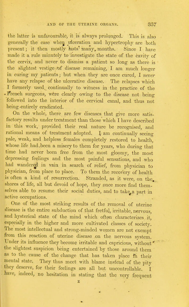 the latter is unfavourable, it is always prolonged. This is also generally the case when, ulceration and hypertrophy are both present; it then mostly lasts* many, months. Since I have made it a rule minutely to investigate the state of the cavity of the cervix, and never to dismiss a patient so long as there is the slightest vestige .t>f disease remaining, I am much longer in curing my patients; but when they are once cured, I never have any relapse of the ulcerative disease. The relapses which I formerly used, continually to witness in the practice of the -French surgeons, were clearly owing to the disease not being followed into the interior of the cervical canal, and thus not being -entirely eradicated. On the whole, there are few diseases that give more satis- factory results under treatment than those which I have described in this work, provided their real nature be recognised, and rational means of treatment adopted. \ am continually seeing pale, weak, and helpless females completely restored to health, whose life had,been a misery to them for years, who during that time had never been free from the most gloomy, the most depressing feelings and the most painful sensations, and who had wandered in vain in search of relief, from physician to physician, from place to place. To them the recovery of health is often a kind of resurrection. Stranded, as it were, on the,, shores of life, all but devoid of hope, they once more find them- selves able to resume their social duties, and to take£a part in active occupations. One of the most striking results of the removal of uterine disease is the entire subduction of that fretful, irritable, nervous, and hysterical state of the mind which often characterizes , it, especially in the higher and more cultivated classes of society. The most intellectual and strong-minded women are not exempt from this reaction of uterine disease on the nervous system. Under its influence they become irritable and capricious, without * the slightest suspicion being entertained by those around them as to the cause of the change that has taken place fh their mental state. They thus meet with blame instead of the pity they deserve, for their feelings are all but uncontrollable. I lave, indeed, no hesitation in stating that the very frequent